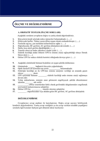 ÖLÇME VE DEĞERLENDİRME
ÖLÇME VE DEĞERLENDİRME
      A. OBJEKTİ TESTLER (ÖLÇME SORULARI)
               F
      Aş ı sorularıcevapları doğ ve yanlıolarak değ
       ağdaki     n        nı ru        ş          erlendiriniz.
1.    Klavyelerin kendi içlerinde mikro işlemcileri bulunmaktadı (......)
                                                                     r.
2.    Q klavyede harfler, Türkçe yazı diline uygun olarak sı
                                      m                                   rı ş
                                                                 ralandılmı r. (......)
                                                                                 tı
3.    Farelerde sağ , yan menünün kullanı nı lar. (......)
                     tuş                     lması sağ
4.    Doğ rultucular, DC gerilimi, AC gerilime dönüş     türen devrelerdir. (......)
5.    Darbe, kı süreli gerilim düş
               sa                   üklüğüdür. (......)
6.    Transfer süresi ne kadar yüksekse o kadar iyidir. (......)
7.    Elektrik kesildiğ andan itibaren UPS’in sisteme enerji sağ
                         i                                              layabildiğ süreye Destek
                                                                                     i
      Süresi denir. (......)
8.    Online UPS’ler sadece elektrik kesintisi olduğ    unda devreye girer. (......)

9.    Aş ı cümlelerde bulunan boş
       ağdaki                   lukları uygun ş
                                       en     ekilde doldurunuz.
10.   Günümüzde _______ bağ lı  lantı klavyeler çoğunluktadı r.
11.   Optik farelerin alt kı nda top yerine ___________ bulunmaktadı
                            smı                                          r.
12.   Elektriğ kesildiğ an ile UPS’den sisteme enerjinin verildiğ an arası geçen
              in          i                                            i         nda
      süreye _________ denir.
13.   UPS içerisinde bulunan ________, elektrik kesildiğ anda sisteme enerji sağ
                                                           i                         lamaya
      devam eder.
14.   Voltaj miktarların, sistemin zarar görmesini engelleyecek ş
                        nı                                             ekilde düzenlenmesi
      işlemine ________ adı   verilir.
15.   __________, offline sistemlerden farklı olarak gerilimdeki dalgalanmaları engellemek
      için kontrol mekanizması sahiptirler.
                                na
16.   Online UPS’ler, __________ transfer süresine sahiptirler.
17.   ________ , doğ  rultucudan veya aküden gelen DC gerilimi, AC gerilime dönüş  türür.


      DEĞERLENDİ
               RME

                                                 ı rız.
       Cevapları zıcevap anahtarıile karş tını Doğ cevap sayı zıbelirleyerek
                   nı                             laş            ru      nı
kendinizi değ   erlendiriniz. Yanlıcevap verdiğ ya da cevap verirken tereddüt yaş ğ z
                                   ş              iniz                          adıı
                                                                                   nı
sorularla ilgili konuları faaliyete geri dönerek tekrar inceleyiniz




                                                 22
 