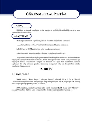 ÖĞRENME FAALİ
                              YETİ
                                 –2

                  ÖĞRENME FAALİ
                              YETİ
                                 –2
     AMAÇ
     BIOS’un ne demek olduğunu, ne iş yaradıı ve BIOS içerisindeki ayarları nası
                                    e      ğnı                            n    l
yapı ğnı reneceksiniz.
   ldıı öğ

  ARAŞTIRMA
      Bu faaliyet öncesinde yapmanıgereken öncelikli araşrmalar ş
                                  z                     tı      unlardı
                                                                      r:

      1. Anakart, iş
                   lemci ve RAM’e ait terimlerin neler olduğ araşrı z.
                                                           unu  tını

      2. ROM’un ve ROM çeş
                         itlerinin neler olduğ araşrı z.
                                              unu tını

      3. Bilgisayar ilk açı ğ olan iş
                             ı
                          ldında    lemleri ekrandan gözlemleyiniz.

       Araşrma iş
           tı     lemleri için bilgisayar laboratuarı veya ev ortamı bulunan hazıbir
                                                    nda               nda            r
bilgisayarı internet ortamı kullanız. BIOS’taki ayarları olarak anlayabilmeniz için
           ve                 nı       nı                    tam
                                      ş
bilgisayar teknik servislerinde çalı ve donanı ile ilgili tüm özellikleri kullanan
                                       an            m
kişilerden ön bilgi almanı gerekir. Kazanmı
                            z                    şolduğ unuz bilgi ve deneyimleri arkadaş
                    ı
gurubunuz ile paylaş z.
                    nı
                                    2. BIOS
2.1. BIOS Nedir?

      BIOS terimi; “Basic Input / Output System” (Temel Giriş/ Çı şSistemi)
                                                                        kı
kelimelerinin baş                 mesiyle meydana gelmiş BIOS, bilgisayar ilk açı ğ
                 harflerinin birleş                    tir.                     ldıı
        ş
anda çalı maya başlayan küçük bir yazımdı
                                     lı r.

      BIOS yazımıanakart üzerinde sabit olarak bulunan ROM (Read Only Memory -
               lı ,
Sadece Okunabilir Bellek) adı verdiğ
                            nı      imiz bir chip (yonga) içindedir (Resim 2.1).




                                             23
 