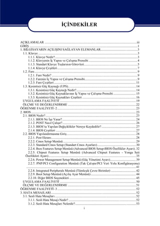 İ NDEKİ
                                                  Çİ    LER


AÇIKLAMALAR ...................................................................................................................iii
Gİ Ş.......................................................................................................................................1
   Rİ
1. Bİ SAYARIN AÇILIŞ SAĞ
     LGİ                                    INI            LAYAN ELEMANLAR..............................................3
  1.1. Klavye ............................................................................................................................3
       1.1.1. Klavye Nedir?.......................................................................................................3
       1.1.2. Klavyenin İYapı ve Çalı Prensibi .............................................................4
                                     ç         sı             ş ma
       1.1.3. Standart Klavye Tuş nıGörevleri...................................................................5
                                                  ları n
       1.1.4. Klavye Çeş ....................................................................................................7
                                    itleri
  1.2. Fare................................................................................................................................. 9
       1.2.1. Fare Nedir? ...........................................................................................................9
       1.2.2. Farenin İ Yapı ve Çalı Prensibi..................................................................9
                                ç          sı             şma
       1.2.3. Fare Çeş ...................................................................................................... 11
                               itleri
                                             ı
  1.3. Kesintisiz Güç Kaynağ (UPS).....................................................................................14
                                                      ı
       1.3.1. Kesintisiz Güç KaynağNedir?.......................................................................... 14
       1.3.2. Kesintisiz Güç Kaynakların İYapı ve Çalı Prensibi ............................ 15
                                                            nı ç              sı             şma
       1.3.3. Kesintisiz Güç Kaynakları itleri ................................................................... 16
                                                             Çeş
  UYGULAMA FAALİ                      YETİ     ............................................................................................... 19
  ÖLÇME VE DEĞ                ERLENDİ           RME .....................................................................................22
ÖĞ  RENME FAALİ               YETİ .................................................................................................. 23
                                       –2
2. BIOS................................................................................................................................... 23
  2.1. BIOS Nedir?................................................................................................................. 23
       2.1.1. BIOS Ne İ Yarar? ............................................................................................ 24
                                  ş e
                                            ş ı
       2.1.2. POST NasıÇalır?............................................................................................ 26
                                    l
       2.1.3. BIOS’ta Yapı Değ iklikler Nereye Kaydedilir? ........................................... 27
                                        lan         iş
       2.1.4. BIOS Çeş           itleri ....................................................................................................27
  2.2. BIOS Yapı rması Giriş
                          landı na                      ...................................................................................... 28
       2.2.1. Post Ekranı           .......................................................................................................... 28
       2.2.2. Cmos Setup Menüsü ........................................................................................... 29
       2.2.3. Standard Cmos Setup (Standart Cmos Ayarları                                   ) ................................................30
       2.2.4. Bı Features Setup Menüsü (Advanced BIOS Setup-BIOS Özellikler Ayarı 32
                     os                                                                                                                    ).
       2.2.5. Chipset Features Setup Menüsü (Advanced Chipset Features - Yonga Seti
    Özellikleri Ayarı          ) ............................................................................................................. 35
       2.2.6. Power Management Setup Menüsü (Güç Yönetimi Ayarı                                              )................................ 39
       2.2.7. PNP/PCI Configuration Menüsü (Tak Çalı r/PCI Veri Yolu Konfigürasyonu)    ştı
     ......................................................................................................................................... 41
       2.2.8. Integrated Peripherals Menüsü (Tümleş Çevre Birimler) ............................... 42
                                                                                 ik
       2.2.9. Boot Setup Menüsü (Açış                    lıAyar Menüsü) ........................................................ 44
       2.2.10. Diğ BIOS Seçenekleri ................................................................................... 45
                         er
  UYGULAMA FAALİ                      YETİ     ............................................................................................... 50
  ÖLÇME VE DEĞ                ERLENDİ           RME .....................................................................................51
ÖĞ  RENME FAALİ               YETİ .................................................................................................. 52
                                       –3
3. HATA MESAJLARI .......................................................................................................... 52
  3.1. Sesli Hata Mesajları              ..................................................................................................... 52
       3.1.1. Sesli Hata Mesajı                Nedir? ....................................................................................52
       3.1.2. Sesli Hata Mesajları                 Nelerdir?............................................................................53
                                                                             i
 