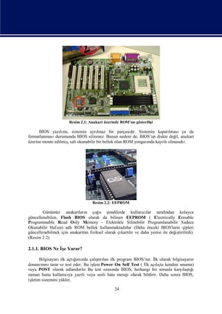 Resim 2.1: Anakart üzerinde ROM’un gösteriliş
                                                                 i

      BIOS yazımı sistemin ayrı
                 lı ,                lmaz bir parçası r. Sistemin kapatı
                                                       dı               lmasıya da
formatlanması  durumunda BIOS silinmez. Bunun nedeni de, BIOS’un diskte değ anakart
                                                                           il,
üzerine monte edilmişsalt okunabilir bir bellek olan ROM yongası kayı olması r.
                    ,                                          nda   tlı       dı




                                  Resim 2.2: EEPROM

        Günümüz anakartları çoğ ş
                              n       u     imdilerde kullanılar tarafı
                                                            cı         ndan kolayca
güncellenebilen, Flash BIOS olarak da bilinen EEPROM ( Electrically Erasable
Programmable Read Only Memory - Elektrikle Silinebilir Programlanabilir Sadece
Okunabilir Hafı adlıROM bellek kullanmaktadı (Daha önceki BIOS'ları çipleri
                za)                                  rlar                   n
güncellenebilmek için anakarttan fiziksel olarak çı lıve daha yenisi ile değ tirilirdi).
                                                   kartır                  iş
(Resim 2.2)

2.1.1. BIOS Ne İe Yarar?
                ş

       Bilgisayarı açtımı çalı rı ilk program BIOS’tur. İ olarak bilgisayarı
                   ilk    ğ zda
                          ı          ş lan
                                     tı                             lk                n
        mı tarar ve test eder. Bu iş Power On Self Test ( İ açış kendini sı
donanı nı                          lem                        lk lı    ta         nama)
veya POST olarak adlandılı Bu test sı nda BIOS, herhangi bir sorunla karş tı
                            rır.          rası                                    ı ğ
                                                                                  laş ı
zaman bunu kullanıya yazı
                       cı     lıveya sesli hata mesajıolarak bildirir. Daha sonra BIOS,
işletim sistemini yükler.

                                             24
 