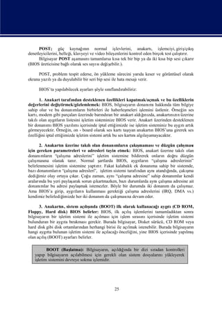 POST; güç kaynağnı normal iş
                               ın                levlerini, anakartı iş
                                                                     ,                  /çış
                                                                           lemciyi, giriş kı
denetleyicilerini, belleğ klavyeyi ve video bileş
                        i,                                                           ş r.
                                                enlerini kontrol eden birçok test çalı rı
                                                                                      tı
      Bilgisayar POST aş   aması tamamlarsa kı tek bir bip ya da iki kı bip sesi çı r
                                nı               sa                         sa           karı
(BIOS üreticisine bağ olarak ses sayı değ ebilir.).
                       lı              sı iş

      POST, problem tespit ederse, ön yükleme sürecini yarı keser ve görüntüsel olarak
                                                                da
ekrana yazı ya da duyulabilir bir seri bip sesi ile hata mesajı
          lı                                                   verir.

      BIOS’ta yapı                 ş
                 labilecek ayarlarıöyle sıflandı
                                         nı    rabiliriz:

       1. Anakart tarafından desteklenen özellikleri kapatmak/açmak ve bu özelliklerin
değ erlerini değ tirmek/gözlemlemek: BIOS, bilgisayarı donanı hakkı tüm bilgiye
                iş                                         n         mı       nda
sahip olur ve bu donanı n birbirleri ile haberleş
                         mları                          meleri işlemini üstlenir. Örneğ ses
                                                                                       in
kartı, modem gibi parçalarıüzerinde barı ran bir anakart aldıı zda, anakartı zı üzerine
                                          ndı                    ğ nı            nın
takı olan aygı n listesini iş
    lı         tları            letim sisteminize BIOS verir. Anakart üzerinden desteklenen
bir donanı BIOS yazımı
            mı         lı içerisinde iptal ettiğ  imizde ise işletim sisteminiz bu aygı artı
                                                                                      tı k
görmeyecektir. Örneğ on - board olarak ses kartı ı anakartı BIOS’una girerek ses
                     in,                              taşyan           n
özelliğ iptal ettiğ
        ini        imizde işletim sistemi artıbu ses kartı algı
                                              k            nı layamayacaktı     r.

        2. Anakartı üzerine takı olan donanı
                    n               lı            mları çakı
                                                        n     şmaması düzgün çalı
                                                                       ve            ş
                                                                                     ması
için gereken parametreleri ve adresleri tayin etmek: BIOS, anakart üzerine takı olanlı
donanı n “çalı
         mları       ş adreslerini” iş
                      ma                 letim sistemine bildirerek onları doğ düzgün
                                                                           n    ru
çalış na olanak tanı Normal ş
     ması                  r.            artlarda BIOS, aygı n “çalı
                                                               tları      ş adreslerinin”
                                                                           ma
belirlenmesini iş letim sistemine yaptır. Fakat kalabalı ek donanı sahip bir sistemde,
                                        rı                 k         ma
bazı         mları       ş
      donanı n “çalı adresleri”, iş
                          ma               letim sistemi tarafı
                                                              ndan aynı      ğı
                                                                       atandında, çakışma
dediğ  imiz olay ortaya çı Çoğ zaman, aynı
                          kar.      u                   ş
                                                   “çalı adresine” sahip donanı kendi
                                                        ma                      mlar
araları bu yeri paylaş sorun çı
        nda               arak         kartmazken, bazı  durumlarda aynı ş adresine ait
                                                                         çalıma
donanı   mlar bu adresi paylaş istemezler. Böyle bir durumda iki donanı da çalı
                               mak                                           m       şmaz.
Ama BIOS’a girip, aygı n kullanması
                           tları                            ş
                                              gerektiğ çalı adreslerini (IRQ, DMA vs.)
                                                      i      ma
kendimiz belirlediğ  imizde her iki donanı da çalı
                                          m         ş na devam eder.
                                                    ması

       3. Anakartı sistem açış
                   n,            lında (BOOT) ilk olarak kullanacağ aygı (CD ROM,
                                    ı                                      ı tı
Floppy, Hard disk) BIOS belirler: BIOS, ilk açışiş       lı lemlerini tamamladı     ktan sonra
bilgisayarı bir iş
           n       letim sistemi ile açı lması  için iş sı nı
                                                       lem rası içerisinde iş    letim sistemi
bulunduran bir aygı bı
                     ta rakması    gerekir. Burada bilgisayar, Disket sürücü, CD ROM veya
hard disk gibi disk ortamları ndan herhangi birisi ile açılmak istenebilir. Burada bilgisayarı
                                                                                             n
hangi aygı bulunan iş
           tta          letim sistemi ile açı ı
                                             lacağ önceliğ yine BIOS içerisinde yapı ş
                                                            ini,                           lmı
olan açışlı(BOOT) ayarları   belirler.

         BOOT (Baş    latma): Bilgisayarı açı ğnda bir dizi sı
                                         n,    ldıı              radan kontrolleri
   yapı bilgisayarı açı
       p            n    labilmesi için gerekli olan sistem dosyaları
                                                                    nıyükleyerek
   iş
    letim sistemini devreye sokma işlemidir.




                                                25
 