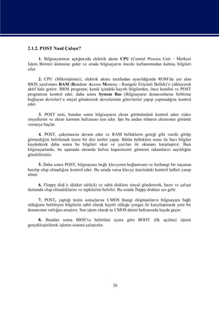 2.1.2. POST Nası
               l Çalır?
                    şı

       1. Bilgisayarı zıaçtıı zda elektrik akı
                    nı     ğnı               mıCPU (Central Process Unit – Merkezi
İş Birimi) ünitesine gider ve orada bilgisayarı önceki kullanı ndan kalmı
  lem                                          n             mı          şbilgileri
siler.

       2. CPU (Mikroiş   lemci), elektrik akı
                                            mıtarafı ndan uyarı ğnda ROM’da yer alan
                                                                ldıı
BIOS yazımı RAM (Random Access Memory - Rastgele Eriş Bellek)’e yükleyerek
           lı nı                                                   imli
aktif hale getirir. BIOS programıkendi içindeki kayı bilgilerden, önce kendini ve POST
                                  ;                   tlı
programı  nıkontrol eder, daha sonra System Bus (Bilgisayarı donanı nıbirbirine
                                                                  n      mları
bağ layan devreler)’a sinyal göndererek devrelerinin görevlerini yapı yapmadıı kontrol
                                                                      p      ğnı
eder.

      3. POST testi, bundan sonra bilgisayarı ekran görünümünü kontrol eden video
                                            n
sinyallerini ve ekran kartın hafı nı eder. İ bu andan itibaren ekranı z görüntü
                          nı    zası test     şte                      mı
vermeye baş  lar.

       4. POST, çalış na devam eder ve RAM belleklerin gereğ gibi vazife görüp
                     ması                                           i
görmediğ belirlemek üzere bir dizi testler yapar. Bütün belleklere sı ile bazı
          ini                                                        rası     bilgiler
kaydederek daha sonra bu bilgileri okur ve yazı ile okunanıkarş tır. Bazı
                                                    lan                   ı rı
                                                                          laş
                     amada ekranda hafı kapasitesini gösteren rakamları sayı ğ
bilgisayarlarda, bu aş                  za                                 n       ı
                                                                               ldını
görebilirsiniz.

       5. Daha sonra POST, bilgisayara bağ klavyenin bağ sı ve herhangi bir tuş
                                          lı           lantını                 unun
basıp olup olmadıı kontrol eder. Bu sı varsa klavye üzerindeki kontrol ledleri yanı
    lı             ğnı                   rada                                     p
söner.

     6. Floppy disk’e (disket sürücü) ve sabit disklere sinyal göndererek, hazıve çalır
                                                                              r      şı
durumda olup olmadı nı tepkilerini belirler. Bu sı floppy diskten ses gelir.
                   kları ve                           rada

     7. POST, yaptı
                  ğ ıtestin sonuçları  nıCMOS (hangi ekipmanları bilgisayara bağ
                                                                  n              lı
                                            tlı   u                ı rarak yeni bir
olduğ belirleyen bilgilerin sabit olarak kayı olduğ yonga) ile karş tı
     unu                                                            laş
donanı n varlıı araşrı Son iş olarak ta CMOS daimi hafı nda kayda geçer.
      mı     ğnı tır.           lem                        zası

      8. Bundan sonra BIOS’ta belirtilen ayara göre BOOT (ilk açı
                                                                lma) iş
                                                                      lemi
gerçekleştirilerek iş                ş lı
                    letim sistemi çalı rır.
                                      tı




                                            26
 