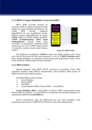 2.1.3. BIOS’ta Yapı Değ iklikler Nereye Kaydedilir?
                  lan  iş

       BIOS, ROM içerisinde bulunan bir
yazımdı ROM ise sadece okunabilir bir bellek
     lı r.
olduğ için hiçbir değ iklik kaydedilemez. Bu
       u                iş
yüzden        BIOS       üzerinde      yaptıı z
                                           ğmı
değ ikliklerin bir yere kaydedilmesi gerekir.
    iş
BIOS’da ayarlarıdeğ tirdiğ
                       iş      imizde bu ayarlar
CMOS denilen bir bellek çeş      idine kaydedilir.
CMOS (Complenmentary Metal Oxide
Semiconductor),       "Eş lenik    Metal   Oksit
Yarı iletken" in kısaltması r. Bilgilerin burada
                            dı
tutulması bir pil ile CMOS sürekli beslenir
           için
ve kaydedilen ayarları burada sürekli kalması
                        n
sağ r.
    lanı                                                  Resim 2.3: BIOS-CMOS

     Güç Düğ  mesine bası ğnda, CMOS’da kayı olan BIOS ayarları göre sistem
                          ldı ı                    tlı                    na
açır. Kayı olan ayarlar bir süre sonra kayboluyor ve sı sı “CMOS Checksum error”
   lı     tlı                                          k k
hatasıekranda gözüküyor ise, anakartı üzerinde bulunan pilin değ tirilmesi gerekir. Bu da
                                    n                          iş
sorunu çözmezse, CMOS yongası   bozulmuş demektir.

2.1.4. BIOS Çeş
              itleri

     Değ ik anakartlar, farklıBIOS SETUP yazımları
          iş                                      lı nıiçermektedir. Farklıfarklı
markaları ürettikleri farklıBIOS’lar bulunmaktadı Farklı
         n                                      r.      firmaları BIOS ayarlarıbu
                                                                n
BIOS sistemlerine göre farklık gösterir.
                            lı

                        itleri ş
      Piyasadaki BIOS çeş      unlardı
                                     r;
           Award Software
           Phoenix BIOS
           AMI BIOS
           Award Medallion BIOS ( Phoenix BIOS + Award BIOS ).

      Award Medallion BIOS, Award BIOS ile Phoenix BIOS birleş     mesinden dolayı
                                                              ş ndan oluş tur. En
                                                               ı
Phoenix BIOS’un arabirimi ile Award BIOS’un özelliklerinin karımı       muş
çok kullanı BIOS türü Award BIOS’tur.
          lan

      SETUP seçeneklerinin çoğ tüm BIOS’larda aynış ifade etmektedir. Fakat
                                  u                      eyi
seçeneklerin ifade ş
                   ekilleri ve BIOS SETUP MENÜ ara yüzü farklı
                                                             olabilmektedir.




                                               27
 