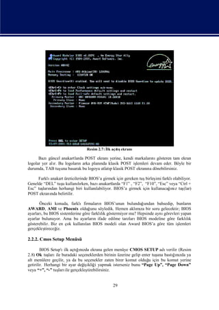 Resim 2.7: İ açış
                                            lk lıekranı

      Bazı  güncel anakartlarda POST ekranıyerine, kendi markaları gösteren tam ekran
                                                                  nı
logolar yer alı Bu logoları arka planı klasik POST iş
               r.            n         nda               lemleri devam eder. Böyle bir
durumda, TAB tuş basarak bu logoyu atlatıklasik POST ekranı dönebilirsiniz.
                  una                      p                   na

     Farklıanakart üreticilerinde BIOS’a girmek için gereken tuş birleş farklı
                                                                      imi       olabiliyor.
Genelde “DEL” tuş kullanırken, bazı
                 u          lı         anakartlarda “F1” , “F2”, “F10”, “Esc” veya “Ctrl +
Esc” tuş ndan herhangi biri kullanı
       ları                                                                   ız
                                     labiliyor. BIOS’a girmek için kullanacağnı tuş    (lar)
POST ekranı belirtilir.
           nda

       Önceki konuda, farklıfirmaları BIOS’unun bulunduğ
                                      n                    undan bahsedip, bunları n
AWARD, AMI ve Phoenix olduğ söyledik. Hemen aklı za bir soru gelecektir; BIOS
                                  unu                   mı
ayarları BIOS sistemlerine göre farklık göstermiyor mu? Hepsinde aynı
        , bu                           lı                            görevleri yapan
ayarlar bulunuyor. Ama bu ayarları ifade edilme tarzları
                                    n                   BIOS modeline göre farklıklı
gösterebilir. Biz en çok kullanı BIOS modeli olan Award BIOS’a göre tüm iş
                               lan                                           lemleri
gerçekleş tireceğiz.

2.2.2. Cmos Setup Menüsü

        BIOS Setup'ı açtıızda ekrana gelen menüye CMOS SETUP adı
                     ilk    ğnı                                           verilir (Resim
2.8) Ok tuş ile buradaki seçeneklerden birinin üzerine gelip enter tuş bastıızda ya
             ları                                                    una      ğnı
alt menülere geçilir, ya da bu seçenekler zaten birer komut olduğ için bu komut yerine
                                                                 u
getirilir. Herhangi bir ayar değ ikliğ yapmak isterseniz bunu “Page Up”, “Page Down”
                               iş i
veya “+”, “-” tuş ile gerçekleş
                  ları           tirebilirsiniz.


                                                29
 