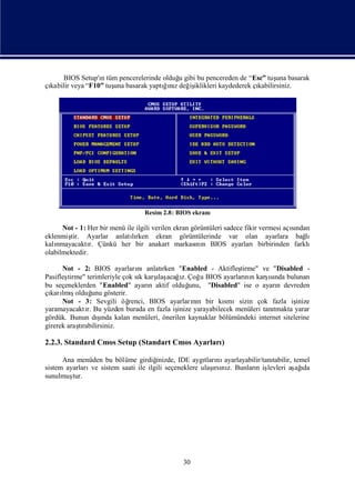 BIOS Setup'ı tüm pencerelerinde olduğ gibi bu pencereden de “Esc” tuş basarak
                  n                      u                                una
 kabilir veya “F10” tuş basarak yaptıız değ iklikleri kaydederek çı
çı                    una            ğnı iş                        kabilirsiniz.




                                  Resim 2.8: BIOS ekranı

      Not - 1: Her bir menü ile ilgili verilen ekran görüntüleri sadece fikir vermesi açından
                                                                                        sı
eklenmiştir. Ayarlar anlatırken ekran görüntülerinde var olan ayarlara bağ
                              lı                                                            lı
kalınmayacaktı Çünkü her bir anakart markası n BIOS ayarlarıbirbirinden farklı
                r.                                     nı
olabilmektedir.

      Not - 2: BIOS ayarları     nıanlatırken "Enabled - Aktifleş  tirme" ve "Disabled -
Pasifleş                               ı
                                       laş ı                                 ı
        tirme" terimleriyle çok sı karş acağz. Çoğ BIOS ayarları n karş nda bulunan
                                  k                   u              nı       sı
bu seçeneklerden "Enabled" ayarı aktif olduğ
                                     n            unu, "Disabled" ise o ayarı devreden
                                                                                n
  karı ş
çı lmıolduğ gösterir.
                  unu
      Not - 3: Sevgili öğ     renci, BIOS ayarların bir kı
                                                   nı         smısizin çok fazla iş   inize
yaramayacaktı Bu yüzden burada en fazla iş
               r.                             inize yarayabilecek menüleri tanıtmakta yarar
                    ş
                    ı
gördük. Bunun dında kalan menüleri, önerilen kaynaklar bölümündeki internet sitelerine
girerek araşrabilirsiniz.
            tı

2.2.3. Standard Cmos Setup (Standart Cmos Ayarları
                                                 )

      Ana menüden bu bölüme girdiğ  inizde, IDE aygı nı
                                                     tları ayarlayabilir/tanı
                                                                            tabilir, temel
               ve                                       ı z.
sistem ayarları sistem saati ile ilgili seçeneklere ulaş nı Bunları iş
                                                         rsı          n levleri aş ı ağ da
sunulmuş tur.




                                                30
 