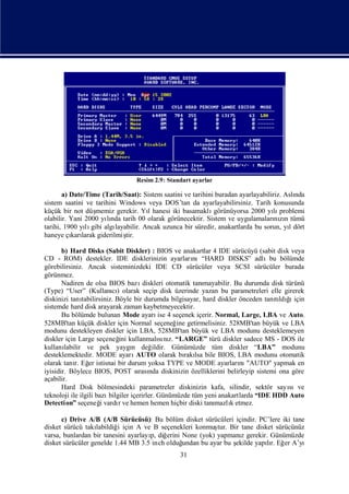 Resim 2.9: Standart ayarlar

       a) Date/Time (Tarih/Saat): Sistem saatini ve tarihini buradan ayarlayabiliriz. Aslı
                                                                                         nda
sistem saatini ve tarihini Windows veya DOS’tan da ayarlayabilirsiniz. Tarih konusunda
küçük bir not düş memiz gerekir. Yıhanesi iki basamaklı
                                     l                      görünüyorsa 2000 yı problemi
                                                                                 lı
olabilir. Yani 2000 yında tarih 00 olarak görünecektir. Sistem ve uygulamaları zı tümü
                      lı                                                          nın
tarihi, 1900 yı gibi algı
               lı        layabilir. Ancak uzunca bir süredir, anakartlarda bu sorun, yıdört
                                                                                       l
haneye çı larak giderilmiş
          karı               tir.

       b) Hard Disks (Sabit Diskler) : BIOS ve anakartlar 4 IDE sürücüyü (sabit disk veya
CD - ROM) destekler. IDE disklerinizin ayarları            nı“HARD DISKS” adlıbu bölümde
görebilirsiniz. Ancak sisteminizdeki IDE CD sürücüler veya SCSI sürücüler burada
görünmez.
       Nadiren de olsa BIOS bazı        diskleri otomatik tanı
                                                             mayabilir. Bu durumda disk türünü
(Type) “User” (Kullanı) olarak seçip disk üzerinde yazan bu parametreleri elle girerek
                           cı
diskinizi tanı                                                                      tı ğ ı
               tabilirsiniz. Böyle bir durumda bilgisayar, hard diskler önceden tanıldı için
sistemde hard disk arayarak zaman kaybetmeyecektir.
       Bu bölümde bulunan Mode ayarı 4 seçenek içerir. Normal, Large, LBA ve Auto.
                                              ise
528MB'tan küçük diskler için Normal seçeneğ getirmelisiniz. 528MB'tan büyük ve LBA
                                                     ine
modunu destekleyen diskler için LBA, 528MB'tan büyük ve LBA modunu desteklemeyen
diskler için Large seçeneğ kullanmalını “LARGE” türü diskler sadece MS - DOS ile
                              ini              sı z.
kullanı labilir ve pek yaygı değ   n        ildir. Günümüzde tüm diskler “LBA” modunu
desteklemektedir. MODE ayarı         AUTO olarak bı lsa bile BIOS, LBA modunu otomatik
                                                        rakı
olarak tanı Eğ istisnai bir durum yoksa TYPE ve MODE ayarları "AUTO" yapmak en
            r. er                                                        nı
iyisidir. Böylece BIOS, POST sı nda diskinizin özelliklerini belirleyip sistemi ona göre
                                      rası
açabilir.
       Hard Disk bölmesindeki parametreler diskinizin kafa, silindir, sektör sayı        sıve
teknoloji ile ilgili bazı bilgiler içerirler. Günümüzde tüm yeni anakartlarda “IDE HDD Auto
Detection” seçeneğvardıve hemen hemen hiçbir diski tanı
                       i      r                                 mazlıetmez.
                                                                      k

      c) Drive A/B (A/B Sürücüsü): Bu bölüm disket sürücüleri içindir. PC’lere iki tane
disket sürücü takı labildiğ için A ve B seçenekleri konmuş Bir tane disket sürücünüz
                           i                               tur.
varsa, bunlardan bir tanesini ayarlayı diğ
                                     p,   erini None (yok) yapmanı gerekir. Günümüzde
                                                                   z
disket sürücüler genelde 1.44 MB 3.5 inch olduğ undan bu ayar bu ş
                                                                 ekilde yapır. Eğ A’yı
                                                                           lı er
                                                 31
 