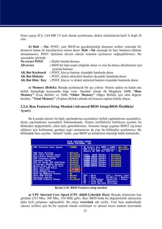 None yapı B’yi 1,44 MB 3.5 inch olarak ayarlarsanı disket sürücünüzün harfi A değ B
        p,                                       z,                             il,
olur.

      d) Halt – On: POST, yani BIOS’un geçekleş       tirdiğ donanı testleri sı nda bir
                                                           i       m            rası
donanı hatası karş ırsa sistem durur. Halt - On seçeneğ ile bazı
       m        ile    ı lı
                       laş                                      i         hataları dikkate
                                                                                  n
alı
  nmaması , POST iş
           nı           leminin devam ederek sistemin açı nısağ
                                                             lması       layabilirsiniz. Bu
seçenekler şöyledir:
No errors POST       : Hiçbir hatada durmaz.
All errors           : BIOS bir hata tespit ettiğ durur ve size bu hatayı
                                                inde                       düzeltmeniz için
                       uyarı bulunur.
                            da
All, But Keyboard : POST, klavye hataları ş      ı
                                              dındaki hatalarda durur.
All, But Diskette    : POST, disket sürücüleri hataları ş  ı
                                                        dındaki hatalarda durur.
All, But Disk / Key : POST, klavye ve disket sürücüsü hataları ş  ı
                                                               dındaki hatalarda durur.

      e) Memory (Bellek): Burada ayarlanacak bir ş yoktur. Sistem sadece ne kadar ana
                                                 ey
bellek bulunduğ konusunda bilgi verir. Standart olarak ilk Megabyte 640K “Base
                u
Memory” (Esas Bellek) ve 384K “Other Memory” (Diğ Bellek) için olan değ
                                                        er                        erle
beraber, "Total Memory" (Toplam Bellek) altı söz konusu toplam bellek oluş
                                           nda                             ur.

2.2.4. Bı Features Setup Menüsü (Advanced BIOS Setup-BIOS Özellikler
         os
Ayarı  )

      Bu kımda iş
            sı      lemci ile ilgili yapı rma seçenekleri, bellek yapı rma seçenekleri,
                                        landı                          landı
ekran yapı rma seçenekleri bulunmaktadı Sistem özelliklerini belirleyen ayarlarıbu
           landı                               r.
bölümden değ tirebilir, etkin hale getirebilirsiniz. Sistemin hangi aygı BOOT (açı
              iş                                                        ttan        lma)
edilmesi için kullanması  gereken aygı sıt ralaması da yine bu bölümden ayarlarsı z. Bu
                                                    nı                            nı
bölümdeki bazı ayarlar, “default” halde, yani BIOS’un kendisinin önerdiğhalde kalmalır.
                                                                          i         dı




                         Resim 2.10: BIOS Features setup menüsü

      a) CPU Internal Core Speed (CPU dâhili Çekirdek Hı): Burada iş
                                                                zı           lemcinin hı zı
görünür (233 Mhz, 300 Mhz, 350 MHz gibi). Bazı      BIOS’larda bu değ tirilerek iş
                                                                       iş         lemcinin
        zlı ş
daha hı çalı     ması lanabilir. Bu olaya overclock adı
                       sağ                                  verilir. Yeni bazıanakartlarda
işlemci terfileri için bu bir seçenek olarak verilmiş ve iş
                                                    tir    lemci hınızı anakart üzerindeki
                                               32
 