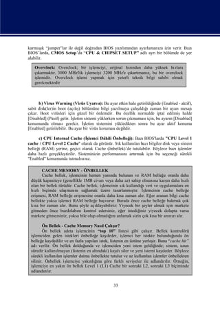 ı
karmaş “jumper”lar ile değ doğ
          k               il  rudan BIOS yazımı
                                            lı ndan ayarlamanı izin verir. Bazı
                                                              za
BIOS’larda, CMOS Setup’da “CPU & CHIPSET SETUP” adlı     ayrı bölümde de yer
                                                             bir
alabilir.

   Overclock: Overclock; bir işlemciyi, orijinal hından daha yüksek hı
                                                  zı                  zlara
   çıkarmaktı 3000 MHz'lik iş
             r.              lemciyi 3200 MHz'e çı rsanı bu bir overclock
                                                   kartı z,
   iş
    lemidir. Overclock iş
                        lemi yapmak için yeterli teknik bilgi sahibi olmak
   gerekmektedir



       b) Virus Warning (Virüs Uyarı): Bu ayar etkin hale getirildiğ (Enabled - aktif),
                                          sı                           inde
sabit disk(ler)in boot (açış bölümüne bilgi yazı
                            lı)                               ş ğ
                                                              ı ı
                                                    lmaya çalıldı zaman bir uyarı    mesajı
çı Boot virüsleri için güzel bir önlemdir. Bu özellik normalde iptal edilmişhalde
  kar.
[Disabled] (Pasif) gelir. İ
                          şletim sistemi yüklerken sorun çı
                                                          kmaması  için, bu ayarı[Disabled]
                                                                                n
konumunda olmasıgerekir. İ       şletim sistemini yükledikten sonra bu ayar aktif konuma
[Enabled] getirilebilir. Bu ayar bir virüs koruması ildir.
                                                   değ

     c) CPU Internal Cache (İ    ş
                                 lemci Dâhili Önbelleğ Bazı
                                                     i):      BIOS'larda "CPU Level 1
cache / CPU Level 2 Cache" olarak da görünür. Sıkullanı bazı
                                                 k       lan     bilgiler disk veya sistem
belleğ (RAM) yerine, geçici olarak Cache (önbellek)’de tutulabilir. Böylece bazı lemler
     i                                                                             iş
daha hı zlıgerçekleş
                   tirilir. Sisteminizin performansı
                                                   nıartı rmak için bu seçeneğ sürekli
                                                                                 i
"Enabled" konumunda tutmalınısı z.

       CACHE MEMORY - ÖNBELLEK
       Cache bellek, iş  lemcinin hemen yanı bulunan ve RAM belleğ oranla daha
                                              nda                            e
 düş kapasiteye (genellikle 1MB civarı
     ük                                                                        ı
                                            veya daha az) sahip olması karş daha hı
                                                                        na     n       zlı
 olan bir bellek türüdür. Cache bellek, iş                      ğı
                                          lemcinin sı kullandı veri ve uygulamalara en
                                                      k
 hızlıbiçimde ulaş nısağ
                       ması      lamak üzere tasarlanmı r. İ
                                                          ştı ş    lemcinin cache belleğ e
 erişmesi, RAM belleğ eriş
                        e    mesine oranla daha kı zaman alı Eğ aranan bilgi cache
                                                    sa           r. er
 bellekte yoksa iş lemci RAM belleğ baş
                                     e     vurur. Burada önce cache belleğ bakmak çok
                                                                            e
 kı bir zaman alı Bunu ş açı
   sa                r.       öyle    klayabiliriz: Yiyecek bir ş eyler almak için markete
 gitmeden önce buzdolabı    nıkontrol edersiniz, eğ istediğ yiyecek dolapta varsa
                                                     er        iniz
 markete gitmezsiniz, yoksa bile olup olmadıı anlamak sizin çok kı bir anı zı r.
                                              ğnı                      sa       nı alı

        Ön Bellek - Cache Memory NasıÇalır?l     şı
        Ön bellek adeta iş    lemcinin “top 10” listesi gibi çalır. Bellek kontrolörü
                                                                      şı
 işlemciden gelen istekleri önbelleğ kaydeder, iş
                                        e             lemci her istekte bulunduğ     unda ön
 belleğ kaydedilir ve en fazla yapı istek, listenin en üstüne yerleş Buna “cache hit”
        e                            lan                                ir.
 adı  verilir. Ön bellek dolduğ  unda ve iş  lemciden yeni istem geldiğ   inde; sistem, uzun
 süredir kullanı lmayan (listenin en altındaki) kaydısiler ve yeni istemi kaydeder. Böylece
 sürekli kullanı iş
                lan lemler daima önbellekte tutulur ve az kullanı iş lan lemler önbellekten
 silinir. Önbellek iş lemciye yakı ğ göre farklıseviyeler ile adlandılı Örneğ
                                   nlınaı                                      rır.       in,
 işlemciye en yakı ön bellek Level 1 (L1) Cache bir sonraki L2, sonraki L3 biçiminde
                    n
 adlandılırır.


                                                 33
 