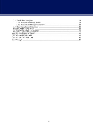 3.2. Yazı Hata Mesajları
           lı                  ................................................................................................... 54
      3.2.1. Yazı Hata Mesajı
                lı                   Nedir?.................................................................................. 54
      3.2.2. Yazı Hata Mesajları
                lı                       Nelerdir?.......................................................................... 55
 3.3. Hata Mesajların Bulunması
                    nı                     ....................................................................................... 56
 UYGULAMA FAALİ          YETİ      ............................................................................................... 58
 ÖLÇME VE DEĞ      ERLENDİ          RME .....................................................................................59
MODÜL DEĞ      ERLENDİ    RME .............................................................................................. 60
CEVAP ANAHTARLARI ..................................................................................................... 61
ÖNERİ   LEN KAYNAKLAR.................................................................................................. 63
KAYNAKÇA .........................................................................................................................64




                                                                      ii
 