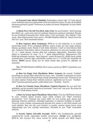 d) External Cache (Harici Önbellek): Kullandını iş
                                                    ğ z lemci eğ L2 Cache (ikincil
                                                    ı              er
                   ı
seviye önbellek) taşyorsa ki günümüzde satı tüm iş
                                          lan                ı
                                                  lemciler taş bu ayarı [Enabled]
                                                              yor,        da
konumuna getirmeniz gerekir. Performans açından çok önemli olduğ
                                           sı                    undan, bu ayara dikkat
etmelisiniz.

      e) Quick Power On Self Test (Hı Açış
                                         zlı lıTesti): Bu ayar [Enabled - aktif] konumda
iken BIOS, test - analiz etme süresini kısaltarak, bilgisayarı açı nı zlandır. Örneğ
                                                             n lması hı         rı        in
bu ayar [Enabled] konumunda iken, bellek sadece 1 kere sayı     lacaktı Aksi takdirde 3 kere
                                                                      r.
sayır. (Bazı
    lı        bilgisayarlarda 4 kere sayır.) AWARD Medallion BIOS’da, “Quick Power On
                                        lı
Self Test” ayarıBoot menüsünde bulunur.
                ,

      f) Boot Sequence (Boot Sı       ralaması BIOS’un en çok kullanı ve en önemli
                                               ):                            lan
ayarlarından biridir. PC'niz açı ğ
                                 ldıı BIOS'un, iş
                                      nda             letim sistemi için önce hangi sürücüye
bakması   gerektiğ söyler. Burada A harfi disket sürücüyü, C harfi ise hard diskinizi ifade
                  ini
eder. Sisteminiz Hard diskten iş  letim sisteminizin yüklenmesi ile açıyorsa buradaki ayarı
                                                                       lı                    n
“C, A...” olarak durmasısistemin daha hı      zlıaçı nısağ
                                                     lması       layacaktı Sisteminizi açış
                                                                          r.                lı
disketi ile açacaksanı bu sı
                       z       rayı“A, C...” olarak değ tirmelisiniz. Bilgisayarı zıCD-
                                                            iş                       nı
ROM’dan baş    latmak isterseniz “Boot Sequence” ayarı ilk baş CD - ROM olacak ş
                                                        nı        ta                    ekilde
ayarlamalını Sistemin diğ sürücülerden açı
           sı z.              er                   lması için E, F, LS/ZIP gibi seçenekler de
bulunur. BOOT konusu ileride ayrıbir başk altı daha ayrı lıbir ş
                                                  lı    nda             ntı       eklimde ele
alınacaktır.

     Not: AWARD Medallion BIOS'da, Boot sı nı
                                         rası seçmek için BOOT menüsünden ayar
yapmalını
      sı z.

      g) Boot Up Floppy Seek (Önyükleme Disket Araması Bu seçenek “Enabled”
                                                              ):
konumunda ise açış disket sürücü bir kez aranı Ama “Disabled” konumunda ise sistem
                  lıta                          r.
                                           şı ş ğnı
ara sı disket sürücüyü yoklayarak doğ çalıp çalı
     ra                              ru             madıı kontrol eder. Sisteminizin ara
sı iş yapmayı rakı disket sürücüyü araması engellemek için bu ayarı“Enabled -
  ra lem           bı p                            nı
Aktif” konumuna getirmek gerekir, çünkü default ayarı“Disabled – Pasif”tir.

      h) Boot Up Numlock Status (Önyükleme Numlock Durumu): Bu ayar aktif hale
geldiğinde, açış otomatik olarak klavye üzerindeki "Num Lock" tuş açır. Bu yüzden bu
              lıta                                              u lı
ayarı “on” olarak kalması
     n                  önerilir.

       ıBoot Up System Speed (Önyükleme Sistem Hı): Yeni bazı
        )                                                zı           BIOS'larda bulunan
bu ayarı sistemin iş
           ,            lemci hını uygun olarak açı
                                zıza                       lmasıiçin "High" konumuna
getirmelisiniz. "Low" konumda iken sistem dâhili veri yolu hında açır. Bunun nası
                                                                 zı      lı               l
yapı ı
     lacağ frekansı azaltı , önbelleğ kapatı
                    n      lması         in       lması anakartı özellikleri ile ilgilidir.
                                                        ve        n
                        in;                           zlı ş
Yavaş sistem, örneğ oynanamayacak derecede hı çalı ve eski DOS oyunları
        bir                                                  an                       için
tercih edilebilir. Bazıçok eski çevre birimleri ve oyunlar, sistemin iş
                                                                      lemci hına uyum
                                                                              zı
sağ layamadııiçin, Low seçeneğ konulmuş Normalde bu ayar "High" konumunda
             ğ                    i          tur.
olmalır.
       dı

      i) Security Option (Güvenlik Seçeneğ BIOS’a ş koyduğ
                                          i):         ifre        unuzda, güvenlik
sorgulamasın nerede yapı ı
            nı            lacağnıburadan seçiyorsunuz. [Setup] ayarıseçildiğ inde,
BIOS’da ş koysanı bile, sistem normal bir ş
           ifre       z                        ekilde açı lacak ama BIOS Setup’a
                                         34
 