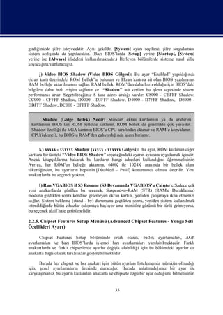 girdiğinizde ş isteyecektir. Aynış
              ifre                   ekilde, [System] ayarıseçilirse, ş sorgulaması
                                                                        ifre
sistem açış  ı
           lında da yapılacaktı (BazıBIOS’larda [Setup] yerine [Startup], [System]
                               r.
yerine ise [Always] ifadeleri kullanı
                                    lmaktadı İ
                                             r.) lerleyen bölümlerde sisteme nası ş
                                                                                l ifre
        ı anlatacağz.
koyacağ zı
         nı          ı

       j) Video BIOS Shadow (Video BIOS Gölgesi): Bu ayar “Enabled” yapı ğndaldı ı
ekran kartı üzerindeki ROM Bellek’te bulunan ve Ekran kartı ait olan BIOS yazımı n
                                                             na               lı nı
RAM belleğ aktarı nı lar. RAM bellek, ROM’dan daha hı olduğ için BIOS’daki
             e       lması sağ                                  zlı    u
bilgilere daha hı eriş sağ r ve “Shadow” adı
                  zlı im       lanı                    verilen bu iş sayesinde sistem
                                                                   lem
performansı                    iniz 6 tane adres aralıı
              artar. Seçebileceğ                     ğ vardı C8000 - CBFFF Shadow,
                                                             r:
CC000 - CFFFF Shadow, D0000 - D3FFF Shadow, D4000 - D7FFF Shadow, D8000 -
DBFFF Shadow, DC000 - DFFFF Shadow.


       Shadow (Gölge Bellek) Nedir: Standart ekran kartları n ya da arabirim
                                                           nı
 kartları n BIOS’ları
        nı            ROM bellekte saklanı ROM bellek de genellikle çok yavaşr.
                                         r.                                 tı
 Shadow özelliğ ile VGA kartı n BIOS’u CPU tarafı okunur ve RAM’e kopyalanı
                i           nı                  ndan                         r.
 CPU(iş                              ş ğ
                                       tı ı
        lemci), bu BIOS’u RAM’den çalı rdı nda iş hı r.
                                                lem zlanı


       k) xxxxx - xxxxxx Shadow (xxxxx - xxxxxx Gölgesi): Bu ayar, ROM kullanan diğ er
kartlara bir üstteki “Video BIOS Shadow” seçeneğ indeki ayarıaynını
                                                            n    sı uygulamak içindir.
Ancak kitapçı na bakarak bu kartları hangi adresleri kullandınıöğ
                kları                      n                       ğı    renmelisiniz.
Ayrı her ROM'un belleğ aktarı , 640K ile 1024K arası bir bellek alanı
     ca,                       e       mı                        nda
tükettiğ inden, bu ayarları hepsinin [Disabled – Pasif] konumunda olmasıönerilir. Yeni
                           n
anakartlarda bu seçenek yoktur.

       l) Run VGABIOS if S3 Resume (S3 Devamı VGABIOS’u Çalı r): Sadece çok
                                                 nda                    ştı
yeni anakartlarda görülen bu seçenek, Suspend-to-RAM (STR) (RAM'e Duraklatma)
moduna girdikten sonra kendine gelemeyen ekran kartı , yeniden çalı
                                                     nı             şmaya ikna etmenizi
sağ Sistem bekleme (stand - by) durumuna geçtikten sonra, yeniden sistem kullanı
    lar.                                                                            lmak
istenildiğ                        ş
           inde bütün cihazlar çalımaya başyor ama monitöre görüntü bir türlü gelmiyorsa,
                                          lı
bu seçenek aktif hale getirilmelidir.

2.2.5. Chipset Features Setup Menüsü (Advanced Chipset Features - Yonga Seti
Özellikleri Ayarı)

      Chipset Features Setup bölümünde ortak olarak, bellek ayarlamaları AGP      ,
ayarlamalarıve bazıBIOS’larda iş      lemci hızıayarlamalarıyapı    labilmektedir. Farklı
anakartlarda ve farklıchipsetlerde ayarlar değ ik olabildiğ için bu bölümdeki ayarlar da
                                             iş            i
anakarta bağ olarak farklıklar gösterebilmektedir.
            lı            lı

      Burada her chipset ve her anakart için bütün ayarları                         ğ
                                                           listelememiz mümkün olmadıı
için, genel ayarlamaları üzerinde duracağ Burada anlatmadıı z bir ayar ile
                         n                     ı
                                               z.                    ğmı
karş ı z, bu ayarıkullanı anakarta ve chipsete özgü bir ayar olduğ bilmelisiniz.
     ı rsanı
     laş              n        lan                                       unu


                                              35
 