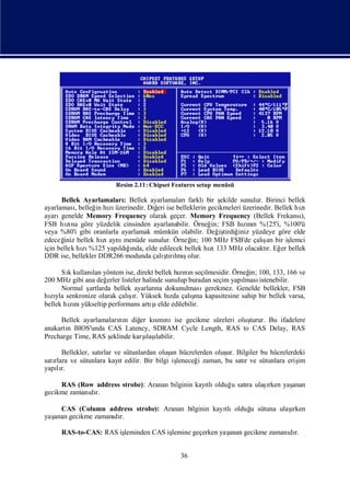 Resim 2.11: Chipset Features setup menüsü

      Bellek Ayarlamaları Bellek ayarlamaları
                            :                    farklı ş
                                                       bir ekilde sunulur. Birinci bellek
ayarlaması  , belleğ hı üzerinedir. Diğ ise belleklerin gecikmeleri üzerinedir. Bellek hı
                    in zı             eri                                               zı
ayarı genelde Memory Frequency olarak geçer. Memory Frequency (Bellek Frekansı          ),
FSB hına göre yüzdelik cinsinden ayarlanabilir. Örneğ FSB hını %125'i, %100'ü
        zı                                               in;        zın
veya %80'i gibi oranlarla ayarlamak mümkün olabilir. Değ tirdiğ yüzdeye göre elde
                                                            iş    iniz
edeceğ bellek hı aynı
       iniz           zı                                                   ş
                            menüde sunulur. Örneğ 100 MHz FSB'de çalı bir iş
                                                  in;                       an       lemci
için bellek hı %125 yapı ğnda, elde edilecek bellek hı 133 MHz olacaktı Eğ bellek
               zı         ldıı                          zı                  r. er
DDR ise, bellekler DDR266 modunda çalı rı ş
                                        ş lmıolur.
                                          tı

      Sıkullanı yöntem ise, direkt bellek hınıseçilmesidir. Örneğ 100, 133, 166 ve
        k      lan                               zı n                  in;
200 MHz gibi ana değ erler listeler halinde sunulup buradan seçim yapı
                                                                     lması istenebilir.
      Normal şartlarda bellek ayarları dokunulması
                                         na              gerekmez. Genelde bellekler, FSB
                              ş ı                    ş
hıyla senkronize olarak çalır. Yüksek hı çalı kapasitesine sahip bir bellek varsa,
  zı                                          zda     ma
bellek hını                            şı
        zı yükseltip performans artı elde edilebilir.

     Bellek ayarlamaları n diğ kı nıise gecikme süreleri oluş
                        nı     er smı                       turur. Bu ifadelere
anakartı BIOS'unda CAS Latency, SDRAM Cycle Length, RAS to CAS Delay, RAS
       n
Precharge Time, RAS şeklinde karş ı
                                 ı labilir.
                                 laş

      Bellekler, satı ve sütunlardan oluş hücrelerden oluş Bilgiler bu hücrelerdeki
                    rlar                   an               ur.
satı
   rlara ve sütunlara kayıedilir. Bir bilgi iş
                         t                   leneceğ zaman, bu satıve sütunlara eriş
                                                    i             r                im
yapır.
    lı

     RAS (Row address strobe): Aranan bilginin kayı olduğ satı ulaş
                                                  tlı    u   ra   ı yaş
                                                                   rken anan
gecikme zamanı r.
             dı

    CAS (Column address strobe): Aranan bilginin kayı                  ı
                                                    tlıolduğ sütuna ulaş
                                                           u            rken
yaş
  anan gecikme zamanı r.
                    dı

     RAS-to-CAS: RAS iş
                      leminden CAS iş
                                    lemine geçerken yaş
                                                      anan gecikme zamanı r.
                                                                        dı


                                              36
 