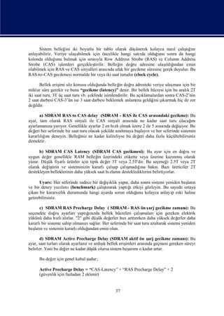 Sistem belleğ iki boyutlu bir tablo olarak düş
                    ini                                  ünerek kolayca nası çalı ğnı
                                                                             l   ş ı
                                                                                  tı
anlayabiliriz. Veriye ulaşabilmek için öncelikle hangi satı olduğ
                                                           rda       unu sonra da hangi
kolonda olduğ bulmak için sı yla Row Address Strobe (RAS) ve Column Address
               unu               rası
Strobe (CAS) iş   lemleri gerçekleştirilir. Belleğ doğ adresine ulaş ğ
                                                 in    ru               ı ı
                                                                         ldından emin
olabilmek için RAS ve CAS sinyalleri arası ufak bir gecikme süresine gerek duyulur. Bu
                                            nda
RAS-to-CAS gecikmesi normalde bir veya iki saat turudur (clock cycle).

       Bellek eriş söz konusu olduğ
                  imi                   unda belleğ doğ adresteki veriye ulaş
                                                   in      ru                    ması bir
                                                                                     için
miktar süre gerekir ve buna “gecikme (latency)” denir. Bir bellek hücresi için bu aralı 2T
                                                                                        k
iki saat turu, 3T üç saat turu vb. ş
                                   eklinde isimlendirilir. Bu açıklamalardan sonra CAS-2’nin
2 saat darbesi CAS-3’ün ise 3 saat darbesi beklemek anlamı geldiğ çı
                                                              na       ini karmak hiç de zor
değ ildir.

      a) SDRAM RAS to CAS delay (SDRAM - RAS ile CAS arası        ndaki gecikme): Bu
ayar, tam olarak RAS sinyali ile CAS sinyali arası ne kadar saat turu olacağ
                                                      nda                            ı
                                                                                     nı
ayarlamanı yarı Genellikle ayarlar 2 en hı olmak üzere 2 ile 5 arası değ iyor. Bu
          za    yor.                         zlı                     nda     iş
değ her seferinde bir saat turu olacak ş
   eri                                 ekilde azaltmaya baş n ve her seferinde sistemin
                                                           layı
kararlığnı
       lıı deneyin. Belleğ ne kadar kaliteliyse bu değ daha fazla küçültebilirsiniz
                           iniz                           eri
demektir.

      b) SDRAM CAS Latency (SDRAM CAS gecikmesi): Bu ayar için en doğ ve              ru
uygun değ genellikle RAM belleğ üzerindeki etikette veya üzerine kazı şolarak
          er                            in                                        nmı
yazar. Düş fiyatlı
          ük          ürünler için tipik değ 3T veya 2.5T'dir. Bu seçeneğ 2.5T veya 2T
                                           er                                 i
                                               şı
olarak değ tirin ve sisteminizin kararlıçalıp çalı
           iş                                         ş ğna bakı Bazıüreticiler 2T
                                                       madıı          n.
destekleyen belleklerinin daha yüksek saat hı nı
                                             zları desteklediklerini belirtiyorlar.

      UyarıHer seferinde sadece bir değ iklik yapı daha sonra sistemi yeniden baş n
              :                       iş         n,                              latı
ve bir deney yazımılı (benchmark) çalı rarak yaptıı
                                      ş
                                      tı          ğ etkiyi gözleyin. Bu sayede ortaya
çı bir kararsı k durumunda hangi ayarda sorun olduğ kolayca anlayı eski haline
  kan             zlı                                 unu                p
getirebilirsiniz.

      c) SDRAM RAS Precharge Delay ( SDRAM - RAS ön ş gecikme zamanı Bu
                                                            arj                   ):
                             ğ zda
                             ı
seçenekte doğ ayarlarıyaptı nı bellek hücreleri çalı
             ru                                         ş
                                                        malarıiçin gereken elektrik
yükünü daha hı alı "2" gibi düş değ
              zlı rlar.           ük    erler hı arttırken daha yüksek değ
                                               zı rı                         erler daha
kararlı sisteme sahip olmanı sağ Her seferinde bir saat turu azaltarak sistemi yeniden
       bir                  zı lar.
baş n ve sistemin kararlı
   latı                 olduğundan emin olun.

       d) SDRAM Active Precharge Delay (SDRAM aktif ön ş gecikme zamanı Bu
                                                                arj               ):
ayar, saat turları                     şı
                  olarak ayarlanıve ardık bellek eriş
                                r                   imleri arası geçmesi gereken süreyi
                                                               nda
belirler. Yani bu değ ne kadar düş olursa sistem baş mı kadar artar.
                      er           ük                 arı o

      Bu değ için genel kabul ş
            er                udur;

      Active Precharge Delay = “CAS-Latency” + “RAS Precharge Delay” + 2
      (güvenlik için fazladan 2 eklenir)


                                                37
 