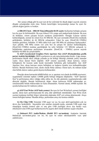 Her zaman olduğ gibi bu ayar için de her seferinde bir düş değ seçerek sistemin
                     u                                         ük  eri
düzgün çalı ğndan emin olun. Sistem kararlığ
           ş ı
            tı                                  lınıkoruyamadıızaman bu ayarıbir
                                                  ı              ğ
yüksek değ getirin ve bı n.
          ere          rakı

       e) DRAM Clock – DRAM Timer(Dinamik RAM saati): Kullanı belleğ çalı   lan       in      şma
hı bu ayar ile belirlenebilir. Bu ayar Güncel VIA yonga setli anakartlarda bulunur. Bu ayar
   zı
                           ş
ile bellekler, sistem çalı hıyla asenkron çalı rı
                            ma zı                          ş labilir. Örneğ Celeron iş
                                                           tı               in              lemci
kullanı ğ     ı
         ldında, normal de sistem hı 66 MHz'dir. Bu ayar normalde [HostCLK] modunda
                                       zı
geldiğ inden, bellekler de 66 MHz'de çalı       ş
                                                acaktı Fakat bu ayar, [HostCLK+33MHz]
                                                       r.
moduna getirilirse, bellekler 33 MHz daha hı yani 100 MHz de çalı
                                                 zlı                        ş
                                                                            maya baş layacaktı  r.
Aynış     ekilde, 100 MHz sistem veri yolu hı                 ş
                                                   zıile çalı bir iş
                                                               an         lemci kullanı ğ
                                                                                        ldıı  nda,
[HostCLK+33MHz] moduna geçildiğ           inde bu sefer bellekler 133 MHz'de çalı      şacak ve
belleklerden maksimum performans alı         nacaktı [HostCLK - 33MHz] ayarı
                                                    r.                               nıseçerek
                         ş labilir.
bellekler 66 MHz de çalı rı
                          tı
       f) AGP (Accelerated Graphics Port) Aperture Size (AGP (Hı            zlandılmı
                                                                                  rı şgrafik
portu) Açı k büyüklüğ BIOS ayarları n en çok tartılanları biridir. Çoğ zaman,
              klı         ü):                 nı              şı       ndan            u
performansa büyük etkisi olduğ yolunda ya da belleğ tükettiğ yönünde yanlı
                                  u                         i         i              şinanı    ş
                                                                                               lar
vardı Oysa durum böyle değ
      r.                            ildir. AGP sistemi sayesinde, ekran kartı z, sistem
                                                                                    nı
belleğ inizin bir kı nısanki kendi üzerindeki bellekmişgibi kullanabilir. İ AGP
                     smı                                                               ş te
Aperture Size, ekran kartın sistem belleğ ne kadarı kendisi için kullanabileceğ
                            nı                 inin           nı                               ini
belirler. Burada belirlenen limit, direkt olarak bloke edilmez. Ekran kartıbu miktara kadar
                                                                              ,
olan bellek alanı sadece gerek duyarsa kullanacaktı
                   nı                                   r.

      Örneğ ekran kartızda 64MB bellek var ve aperture size olarak da 64MB seçerseniz,
            in           nı
uygulamalar sistemde toplam 128MB grafik belleğ olduğ düş
                                                  i      unu    ünürler. “AGP Aperture
Size”ı performansa etkisi olduğ iddia edilse de, bu etki günümüz uygulamaları ciddi
      n                         u                                             nda
düzeyde değ  ildir. Burada belirlenecek değ ekran kartı zı RAM miktarı
                                             er,           nın                ndan az,
sisteminizdeki bellek miktarı
                            ndan ise fazla olmamalı r. Normal olarak, 64MB seçilidir. Bu
                                                   dı
ayarda kalmasın bir mahsuru yoktur.
               nı

      g) AGP Fast Write (AGP hı yazma): Bu ayar ile Fast Write(hı yazma) özelliğ
                                zlı                                zlı            ini
açarak, ekran kartıperformansı bir artı
                             nda        şelde edebilmek mümkündür. Fast Write (hı zlı
yazma) modunun özelliğ bilgiyi iş
                       i,       lemciden doğ rudan AGP veri yoluna aktarmasır. Araya
                                                                           dı
sistem belleğ katmaz. Bundan dolayı
             ini                                   şı
                                   , performans artı söz konusu olabilir.

      h) On Chip USB: Sistemde USB aygı var ise, bu ayar aktif yapı dı yok ise
                                          t                          lmalı r;
        ş rakı
         ı
devre dı bı labilir. Seçenekler için sunulan otomatik modu, sistemde USB aygıolup
                                                                              t
       ğı                                                             ş
                                                                      ıbı r
olmadı nıkendisi kontrol eder ve ona göre USB özelliğ devre dı rakı veya
                                                         ini
etkinleş ama USB aygıkullanıyorsa bu aygın aktif olarak kalması
       tirir          t       lı            tı                    uygun olacaktır.

      ı Onboard PCI Audio/Modem (Dahili PCI ses/modem): Anakartı üzerinde
       )                                                             n
bütünleş ses/modem giriş var ise, bu ayar ile onlarıetkinleş
         ik            i                                   tirebilir veya iptal
edebilirsiniz.




                                                   38
 