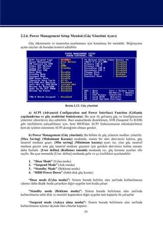 2.2.6. Power Management Setup Menüsü (Güç Yönetimi Ayarı
                                                       )

     Güç tüketiminin ve tasarrufun ayarlanmasıiçin konulmuşbir menüdür. Bilgisayarı
                                                                                  n
açma olayları buradan kontrol edilebilir.
             da




                                 Resim 2.12: Güç yönetimi

       a) ACPI (Advanced Configuration and Power Interface) Function (Geliş            miş
yapı rma ve güç arabirimi fonksiyonu): Bu ayar ile geliş güç ve konfigürasyon
     landı                                                        miş
                        şı
yönetimi etkin/devre dı edilebilir. Bazı  anakartlarda desteklenen, STR (Suspend To RAM)
gibi özelliklerin çalışabilmesi için, hem BIOS'dan ACPI fonksiyonunun etkinleş    tirilmesi
hem de iş letim sisteminin ACPI desteğ olması
                                       inin        gerekir.

       b) Power Management (Güç yönetimi): Bu bölüm ile güç yönetim modları         yönetilir.
[Max Saving] (Maksimum Kazanç) modunda, sistem bir süre aktivitesiz kalı güç         rsa,
tasarruf moduna geçer. [Min saving] (Minimum kazanç) ayarıise, yine güç tasarruf
moduna geçirir ama güç tasarruf moduna geçmesi için gereken aktivitesiz kalma zamanı
daha fazladı [User define] (Kullanı tanı ) modunda ise, güç koruma ayarlarıelle
              r.                        cı mlı
seçilir. Bu ayar normalde [User define] modunda gelir ve ş özellikleri ayarlanabilir:
                                                         u

      1.   “Doze Mode” (Uyku modu)
      2.   “Suspend Mode” (Askı modu)
      3.   “Standby Mode” (Bekleme modu)
      4.   “HDD Power Down” (Sabit disk güç kesme)

     “Doze mode (Uyku modu)”: Sistem burada belirlen süre zarfı kullanı
                                                              nda     lmazsa
iş                    şı
 lemci daha düş hı çalırken diğ aygı tam hı çalır.
              ük zda           er   tlar     zda     şı

      “Standby mode (Bekleme modu)”: Sistem burada belirlenen süre zarfı       nda
kullanı                                                                 şı
       lmazsa sabit disk ve monitör kapanı diğ aygı tam kapasite ile çalırlar.
                                         rken er  tlar

      “Suspend mode (Askı alma modu)”: Sistem burada belirlenen süre zarfı
                            ya                                           nda
kullanılmazsa iş      şı
               lemci dında tüm cihazlar kapanı
                                             r.
                                                39
 