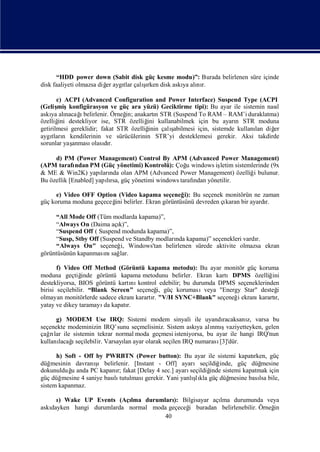 “HDD power down (Sabit disk güç kesme modu)”: Burada belirlenen süre içinde
                         er   tlar şı
disk faaliyeti olmazsa diğ aygı çalırken disk askı alı r.
                                                 ya nı

       c) ACPI (Advanced Configuration and Power Interface) Suspend Type (ACPI
(Geliş  mişkonfigürasyon ve güç ara yüzü) Geciktirme tipi): Bu ayar ile sistemin nası
                                                                                    l
askı alı       ı
    ya nacağbelirlenir. Örneğ anakartı STR (Suspend To RAM – RAM’i duraklatma)
                                in;         n
özelliğ destekliyor ise, STR özelliğ kullanabilmek için bu ayarı STR moduna
        ini                             ini                          n
getirilmesi gereklidir; fakat STR özelliğ çalı
                                         inin ş
                                              abilmesi için, sistemde kullanı diğ
                                                                             lan   er
aygı n kendilerinin ve sürücülerinin STR’yi desteklemesi gerekir. Aksi takdirde
     tları
sorunlar yaşanması dı
                    olasır.

     d) PM (Power Management) Control By APM (Advanced Power Management)
(APM tarafı  ndan PM (Güç yönetimi) Kontrolü): Çoğ windows iş
                                                      u       letim sistemlerinde (9x
& ME & Win2K) yapı nda olan APM (Advanced Power Management) özelliğ bulunur.
                       ları                                                i
Bu özellik [Enabled] yapırsa, güç yönetimi windows tarafı yönetilir.
                         lı                             ndan

      e) Video OFF Option (Video kapama seçeneğ Bu seçenek monitörün ne zaman
                                                  i):
güç koruma moduna geçeceğ belirler. Ekran görüntüsünü devreden çı
                         ini                                    karan bir ayardı
                                                                               r.

     “All Mode Off (Tüm modlarda kapama)”,
     “Always On (Daima açı k)”,
     “Suspend Off ( Suspend modunda kapama)”,
     “Susp, Stby Off (Suspend ve Standby modları kapama)” seçenekleri vardı
                                               nda                        r.
     “Always On" seçeneğ Windows'tan belirlenen sürede aktivite olmazsa ekran
                            i,
görüntüsünün kapanması sağ
                       nı lar.

       f) Video Off Method (Görüntü kapama metodu): Bu ayar monitör güç koruma
moduna geçtiğ    inde görüntü kapama metodunu belirler. Ekran kartıDPMS özelliğ  ini
destekliyorsa, BIOS görüntü kartı kontrol edebilir; bu durumda DPMS seçeneklerinden
                                  nı
birisi seçilebilir. “Blank Screen” seçeneğ güç korumasıveya "Energy Star" desteğ
                                            i,                                     i
olmayan monitörlerde sadece ekranı karartı "V/H SYNC+Blank" seçeneğ ekranı
                                         r.                         i       karartı
                                                                                  r,
yatay ve dikey taramayı kapatı
                         da     r.

      g) MODEM Use IRQ: Sistemi modem sinyali ile uyandı          racaksanı varsa bu
                                                                           z,
seçenekte modeminizin IRQ’sunu seçmelisiniz. Sistem askı alı ş
                                                          ya nmıvaziyetteyken, gelen
çağ lar ile sistemin tekrar normal moda geçmesi isteniyorsa, bu ayar ile hangi IRQ'nun
    rı
kullanı ı
       lacağseçilebilir. Varsayı ayar olarak seçilen IRQ numarası
                               lan                               [3]'dür.

      h) Soft - Off by PWRBTN (Power button): Bu ayar ile sistemi kapatı      rken, güç
düğ mesinin davranı şıbelirlenir. [Instant - Off] ayarıseçildiğ   inde, güç düğ  mesine
dokunulduğ anda PC kapanı fakat [Delay 4 sec.] ayarı
           u                r;                         seçildiğ sistemi kapatmak için
                                                              inde
güç düğ mesine 4 saniye bası tutulması
                           lı                           ş
                                      gerekir. Yani yanlı kla güç düğ
                                                         lı          mesine bası bile,
                                                                                lsa
sistem kapanmaz.

     ı Wake UP Events (Açı
     )                      lma durumları Bilgisayar açı durumunda veya
                                         ):            lma
askı
   dayken hangi durumlarda normal moda geçeceğ buradan belirlenebilir. Örneğ
                                             i                             in
                                      40
 