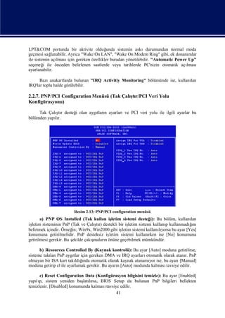 LPT&COM portunda bir aktivite olduğ     unda sistemin askıdurumundan normal moda
geçmesi sağ  lanabilir. Ayrı "Wake On LAN", "Wake On Modem Ring" gibi, ek donanı
                             ca                                                  mlar
ile sistemin açılması gereken özellikler buradan yönetilebilir. "Automatic Power Up"
                        için
seçeneğ ile önceden belirlenen saatlerde veya tarihlerde PC'nizin otomatik açı
         i                                                                      lması
ayarlanabilir.

      Bazı  anakartlarda bulunan "IRQ Activitiy Monitoring" bölümünde ise, kullanı
                                                                                 lan
IRQ'lar toplu halde görülebilir.

2.2.7. PNP/PCI Configuration Menüsü (Tak Çalı r/PCI Veri Yolu
                                            ştı
Konfigürasyonu)

             ş
     Tak Çalı r desteğ olan aygı n ayarlarıve PCI veri yolu ile ilgili ayarlar bu
             tı      i         tları
bölümden yapır.
            lı




                        Resim 2.13: PNP/PCI configuration menüsü
       a) PNP OS Installed (Tak kullan iş  letim sistemi desteğ Bu bölüm, kullanı
                                                                  i):                  lan
iş                                 ş
  letim sisteminin PnP (Tak ve Çalı r) destekli bir iş
                                    tı                letim sistemi kullanı kullanmadıı
                                                                          p            ğnı
belirtmek içindir. Örneğ Win9x, Win2000 gibi iş
                        in;                       letim sistemi kullanıyorsa bu ayar [Yes]
                                                                       lı
konumuna getirilmelidir. PnP desteksiz iş letim sistemi kullanı  rken ise [No] konumuna
getirilmesi gerekir. Bu ş         ş
                        ekilde çakımalarıönüne geçebilmek mümkündür.
                                        n

      b) Resources Controlled By (Kaynak kontrolü): Bu ayar [Auto] moduna getirilirse,
sisteme takı PnP aygı için gereken DMA ve IRQ ayarları
           lan           tlar                                otomatik olarak atanı PnP
                                                                                  r.
olmayan bir ISA kart takı ğ otomatik olarak kaynak atanamı ise, bu ayarı
                              ı
                          ldında                               yor             [Manual]
moduna getirip el ile ayarlamak gerekir. Bu ayarı[Auto] modunda kalması
                                                n                      tavsiye edilir.

      c) Reset Configuration Data (Konfigürasyon bilgisini temizle): Bu ayar [Enabled]
yapıp, sistem yeniden baş lı BIOS Setup da bulunan PnP bilgileri bellekten
    lı                       latırsa,
temizlenir. [Disabled] konumunda kalması
                                       tavsiye edilir.
                                             41
 