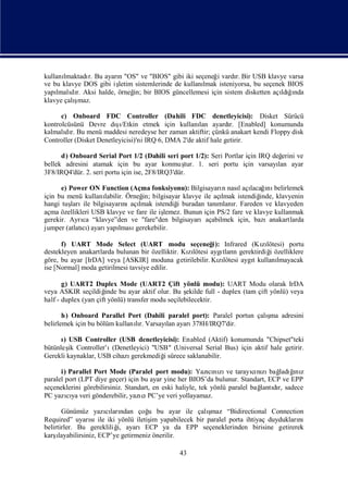 kullanılmaktadı Bu ayarı "OS" ve "BIOS" gibi iki seçeneğ vardı Bir USB klavye varsa
              r.       n                                i      r.
ve bu klavye DOS gibi iş
                       letim sistemlerinde de kullanı
                                                    lmak isteniyorsa, bu seçenek BIOS
yapı dı Aksi halde, örneğ bir BIOS güncellemesi için sistem disketten açı ğnda
    lmalı r.                in;                                                ldıı
          ş
klavye çalımaz.

      c) Onboard FDC Controller (Dahili FDC denetleyicisi): Disket Sürücü
                         şı
kontrolcüsünü Devre dı/Etkin etmek için kullanı ayardı [Enabled] konumunda
                                                      lan         r.
kalmalı r. Bu menü maddesi neredeyse her zaman aktiftir; çünkü anakart kendi Floppy disk
       dı
Controller (Disket Denetleyicisi)'ni IRQ 6, DMA 2'de aktif hale getirir.

      d) Onboard Serial Port 1/2 (Dahili seri port 1/2): Seri Portlar için IRQ değ erini ve
bellek adresini atamak için bu ayar konmuş 1. seri portu için varsayı ayar
                                                   tur.                          lan
3F8/IRQ4'dür. 2. seri portu için ise, 2F8/IRQ3'dür.

      e) Power ON Function (Açma fonksiyonu): Bilgisayarı nasıaçı ı belirlemek
                                                             n       l lacağnı
için bu menü kullanılabilir. Örneğ bilgisayar klavye ile açı
                                  in;                        lmak istendiğ inde, klavyenin
hangi tuş ile bilgisayarı açı
         ları               nı lmak istendiğ buradan tanı
                                              i             mlanı Fareden ve klavyeden
                                                                  r.
açma özellikleri USB klavye ve fare ile işlemez. Bunun için PS/2 fare ve klavye kullanmak
gerekir. Ayrı “klavye”den ve "fare"den bilgisayarıaçabilmek için, bazıanakartlarda
             ca
jumper (atlatı) ayarı lması
             cı      yapı       gerekebilir.

      f) UART Mode Select (UART modu seçeneğ Infrared (Kılötesi) portu
                                                           i):           zı
destekleyen anakartlarda bulunan bir özelliktir. Kılötesi aygı n gerektirdiğ özelliklere
                                                  zı           tları       i
göre, bu ayar [IrDA] veya [ASKIR] moduna getirilebilir. Kılötesi aygıkullanı
                                                             zı      t        lmayacak
ise [Normal] moda getirilmesi tavsiye edilir.

       g) UART2 Duplex Mode (UART2 Çift yönlü modu): UART Modu olarak IrDA
veya ASKIR seçildiğ   inde bu ayar aktif olur. Bu ş
                                                  ekilde full - duplex (tam çift yönlü) veya
half - duplex (yarı yönlü) transfer modu seçilebilecektir.
                   çift

       h) Onboard Parallel Port (Dahili paralel port): Paralel portun çalı adresini
                                                                         şma
belirlemek için bu bölüm kullanır. Varsayı ayarı
                               lı        lan    378H/IRQ7'dir.

      ı USB Controller (USB denetleyicisi): Enabled (Aktif) konumunda "Chipset"teki
      )
bütünleş Controller’ı
        ik             (Denetleyici) "USB" (Universal Serial Bus) için aktif hale getirir.
Gerekli kaynaklar, USB cihazıgerekmediğsürece saklanabilir.
                                        i

      i) Parallel Port Mode (Paralel port modu): Yazını ve tarayını bağ ğ z
                                                            cı zı          cı zı ladıı nı
paralel port (LPT diye geçer) için bu ayar yine her BIOS’da bulunur. Standart, ECP ve EPP
seçeneklerini görebilirsiniz. Standart, en eski haliyle, tek yönlü paralel bağ dı sadece
                                                                             lantır,
PC yazıya veri gönderebilir, yazı PC’ye veri yollayamaz.
        cı                         cı

       Günümüz yazıları cı ndan çoğ bu ayar ile çalı
                                      u              şmaz “Bidirectional Connection
Required” uyarı ile iki yönlü iletiş yapabilecek bir paralel porta ihtiyaç duydukları
                   sı                  im                                           nı
belirtirler. Bu gerekliliğ ayarıECP ya da EPP seçeneklerinden birisine getirerek
                           i,
karş ılayabilirsiniz, ECP’ye getirmeniz önerilir.

                                                43
 