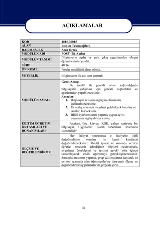 AÇIKLAMALAR

                 AÇIKLAMALAR
KOD               481BB0015
ALAN              Biliş Teknolojileri
                       im
DAL/MESLEK        Alan Ortak
MODÜLÜN ADI       POST (İ Açış
                           lk   lı)
                  Bilgisayarı açışve girişçı şaygı ndan oluş
                             n   lı           kı tları     an
MODÜLÜN TANIMI
                  öğrenme materyalidir.
SÜRE              40/16
ÖN KOŞUL                                ş
                  Portlar modülünü almıolmak.
YETERLİ
      K           Bilgisayarıilk açış yapmak
                            n        ı
                                   lını
                  Genel Amaç:
                         Bu modül ile gerekli ortam sağ            ğı
                                                               landında
                  bilgisayarı çalı
                             n       şması için gerekli bağ ları ve
                                                            lantı
                  ayarlamaları  yapabileceksiniz.
                  Amaçlar:
MODÜLÜN AMACI        1. Bilgisayar açış sağ
                                          ı
                                        lını layan elemanları
                          kullanabileceksiniz.
                     2. İ açış rası meydana gelebilecek hataları
                           lk lısı nda                              ve
                          ikazlarıbileceksiniz.
                     3. BIOS ayarlamaları yaparak uygun açış
                                             nı             lı
                          durumunu sağ  layabileceksiniz.
EĞİ M ÖĞRETİ
  Tİ         M                                          şı
                         Anakart, fare, klavye, KGK, çalır vaziyette bir
ORTAMLARI VE      bilgisayar. Uygulamalı olarak laboratuar ortamı   nda
DONANIMLARI       iş
                   lenmelidir.
                         Her faaliyet sonrası     nda o faaliyetle ilgili
                  değ erlendirme      soruları ile       kendi         kendinizi
                  değ erlendireceksiniz. Modül içinde ve sonunda verilen
                  öğ retici sorularla edindiğ   iniz bilgileri pekiş     tirecek,
ÖLÇME VE
                  uygulama örneklerini ve testleri gerekli süre içinde
DEĞERLENDİ
         RME
                  tamamlayarak etkili öğ      renmeyi gerçekleş    tireceksiniz.
                  Sı yla araşrma yaparak, grup çalı
                    rası        tı                     şmaları katı
                                                                na      larak ve
                  en son aş  amada alan öğ  retmenlerine danı  şarak ölçme ve
                  değ erlendirme uygulamaları gerçekleş
                                               nı         tirin.




                                   iii
 