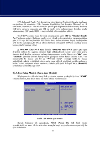 EPP, Enhanced Paralel Port demektir ve Intel, Xircom, Zenith gibi firmalar tarafı
                                                                                       ndan
oluş turulmuşbir standarttı ECP, Extended Capabilities Port demektir, Microsoft ve HP
                          r.
tarafından yaratı şr. Her iki sistem de paralel port bağ sı hı
                 lmıtı                                     lantını zlandı    rmayı  hedefler.
                                                                        cı ş  ı
ECP portu yazı ve tarayılar için, EPP ise paralel portu kullanan yazı dındaki araçlar
                cı        cı
için uygundur. ECP modu, DMA ve tampon bellek gibi avantajlara sahiptir.

      "ECP+EPP", normal hı iki yönlü çalı
                             zda              ş maya izin verir. SPP ise "Standart Paralel
Port" anlamı geliyor. Bağ
            na              lanan paralel aygı yüksek performans istiyor ise, aygın türüne
                                             t,                                   tı
göre, EPP veya ECP seçilmelidir. ECP Modu direkt bellek eriş    imine ihtiyaç duyduğ undan,
EPP modu seçildiğ inde, bir DMA adresi atanması     istenecektir. BIOS’un önerdiğ ayarda
                                                                                   i
kalması bir sakı yoktur.
        nda      nca

       j) PWR ON After PWR Fail: İ         sminin "PWR On After PWR Loss" gibi çeş       itli
değ erleri olabilen bu seçenek, sistemin bağ    lıolduğ elektrik kesilir, sonra yine gelirse
                                                       u
sistemin kendi kendine çalı ş           layı lamaması ayarlar. Bu seçenek "On" ya da
                             maya baş p baş              nı
"Enabled" yapırsa, elektrik kesilip tekrar geldiğ
                  lı                                 inde sistem kendi kendine açır. Yeni
                                                                                   lı
anakartlarda bu madde için bir de "Previous State" seçeneğ vardı Bu madde
                                                                        i      r.
seçildiğ elektrik kesildiğ
         inde                                  şı
                              inde sistem çalıyorsa, elektrik geldiğ                 ş
                                                                     inde yeniden çalımaya
baş kesinti olduğ
    lar,             unda sistem kapalı elektrik geldiğ
                                          ysa,              inde de kapalı r. [Disabled]
                                                                           kalı
konumunda kalması    tavsiye edilir.


2.2.9. Boot Setup Menüsü (Açış
                            lıAyar Menüsü)
     Bilgisayarı boot iş
               n       lemini hangi disk aygından yapması
                                            tı           gerektiğ belirten “BOOT”
                                                                ini
sı
 ralama menüsü, bazıBIOS’larda ana menü altı bulunmaktadı
                                             nda           r.




                              Resim 2.15: BOOT ayar menüsü

       Burada bilgisayar ilk açı ğnda, POST (Power On Self Test) testini
                                     ldıı
gerçekleş tirdikten sonra iş
                           letim sisteminin sı yla hangi aygı
                                             rası           tlarda aranmasıgerektiğ bu
                                                                                  i
ayar ile belirtilir.
                                                44
 