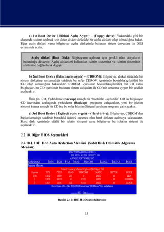 a) 1st Boot Device ( Birinci AçışAygı) – (Floppy drive): Yukarı gibi bir
                                      lı      tı                          daki
durumda sistem açılmak için önce disket sürücüde bir açış                   ğ
                                                                            ı
                                                       lıdisketi olup olmadına bakar.
Eğ açışdisketi varsa bilgisayar açışdisketinde bulunan sistem dosyalarıile DOS
   er    lı                           lı
ortamı açır.
      nda lı


      Açışdisketi (Boot Disk): Bilgisayarı açı
         lı                                 n   lmasıiçin gerekli olan dosyaları n
 bulunduğ diskettir. Açışdisketleri kullanı iş
         u             lı                 lan letim sistemine ve iş
                                                                  letim sisteminin
 sürümüne bağ olarak değ ir.
            lı          iş


       b) 2nd Boot Device (İkinci açış tı– (CDROM): Bilgisayar, disket sürücüde bir
                                     lıaygı)
sistem disketine rastlamadıı
                           ğ takdirde bu sefer CDROM içerisinde bootable(açı labilir) bir
CD olup olmadıı bakacaktı CDROM içerisinde bootable(açı
                  ğna            r.                             labilir) bir CD varsa
bilgisayar, bu CD içerisinde bulunan sistem dosyaları CD’nin amacı uygun bir ş
                                                     ile          na              ekilde
açılacaktı r.

      Örneğ CD, Yedekleme (Backup) amaçlı “bootable - açı
            in,                              bir              labilir” CD ise bilgisayar
CD üzerinden açı ğnda yedekleme (Backup) programıçalı
                 ldıı                                        şacaktı yeni bir iş
                                                                     r,             letim
sistemi kurma amaçlı CD ise bu sefer İ
                    bir              şletim Sistemi kurulum programı ş  çalıacaktı
                                                                                 r.

      c) 3rd Boot Device ( Üçüncü açış tı– (Hard drive): Bilgisayar, CDROM’dan
                                      lıaygı)
baş lamadıı
   latı      ğ takdirde buradaki üçüncü seçenek olan hard diskten açı
                                                                    lmaya çalışacaktı
                                                                                    r.
Hard disk içerisinde yüklü bir iş letim sistemi varsa bilgisayar bu iş
                                                                     letim sistemi ile
açı
  lacaktı r.


2.2.10. Diğ BIOS Seçenekleri
           er

2.2.10.1. IDE Hdd Auto Dedection Menüsü (Sabit Disk Otomatik Algı
                                                                lama
Menüsü)

                                    IDE HDD AUTO DEDECTI ON




                           Resim 2.16: IDE HDD auto dedection



                                              45
 