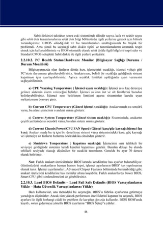 Sabit diskinizi taktı sonra eski sistemlerde silindir sayı, kafa ve sektör sayı
                               ktan                                    sı                       sı
gibi sabit disk tanımlamaları sabit disk bilgi bölümünün ilgili yerlerine girmek için bilmek
                              nı
zorundaydı z. CMOS silindiğ
            nı                    inde ve bu tanı   mlamalarıunuttuğ   unuzda bu büyük bir
problemdi. Ama ş    imdi bu seçeneğ sabit diskin tipini ve tanı
                                     i                             mlamaları otomatik tespit
                                                                             nı
etmek için kullanabilirsiniz ve BIOS otomatik olarak sabit diskle ilgili bilgileri tespit eder ve
Standart CMOS setuptaki Sabit diskle ile ilgili yerlere yerleş
                                                             tirir.
2.2.10.2. PC Health Status/Hardware Monitor (Bilgisayar Sağ ğ Durumu /
                                                           lıı
Durum Monitörü)
                   nı            n          zı lemcinizi sı ğ, iş
      Bilgisayarızda olan fanları dönüşhı, iş                 caklıı lemci voltajı gibi
PC’nizin durumunu gözetleyebilirsiniz. Anakartı zıbelirli bir sı ğ geldiğ
                                              nı,               caklıa    inde sistemi
kapatmasıiçin ayarlayabilirsiniz. Ayrı sı k limitleri aş ğnda uyarıvermesini
                                       ca caklı                ı ı
                                                                ldı
sağlayabilirsiniz.

       a) CPU Warning Temperature ( İlemci uyarı caklıı İ
                                        ş            sı ğ ş): lemci ısı dereceye
                                                                      sı kaç
gelince sistemin alarm vereceğ belirler. İ
                               ini         şlemci ısın üst ve alt limitlerini buradan
                                                   sını
belirleyebilirsiniz. İşlemci ısı belirlenen limitleri aş
                              sı                       arsa sisteminize kurulu uyarı
mekanizması    devreye girer.

      b) Current CPU Temperature (Güncel iş     lemci sı ğ Anakartı zda ı sensörü
                                                       caklı):
                                                            ı     nı sı
                lemcinin o andaki ısı gösterir.
varsa, bu alan iş                 sını

      c) Current System Temperature (Güncel sistem sı ğ): Sisteminizde, anakartı
                                                      caklıı                   n
çeş yerlerinde ı sensörü varsa, bu alan sistem ısı gösterir.
  itli           sı                            sını

      d) Current Chassis/Power/CPU FAN Speed (Güncel kasa/güç kaynağ/işı lemci fan
hı): Anakartızda bu iş bir denetleme sistemi varsa sisteminizdeki kasa, güç kaynağ
  zı          nı         için                                                    ı
ve iş
    lemciye ait fanlarıhı nı
                      n zları devir/dakika cinsinden gösterir.

      e) Shutdown Temperature ( Kapatma sı ğ İ    caklı): ş
                                                        ı lemcinin ısıtehlikeli bir
                                                                      sı
seviyeye geldiğ  inde sistemin kendi kendini kapatmasıgerekir. Bundan dolayıbu alanda
tehlikeli seviyede olacağ  ıdüşünülen bir sı k tanı
                                           caklı     mlanı Genelde bu ayar 70 derece
                                                          r.
olarak belirlenir.

      Not: Farklı   anakart üreticilerinde BIOS’ları kendilerine has ayarlar bulunabiliyor.
                                                   nda
Günümüzdeki anakartları hemen hemen hepsi, iş
                           n                        lemci ayarları n BIOS’ tan yapı na
                                                                 nı                lması
olanak tanı İ
           r. ş lemci ayarlamalarıAdvanced Chipset Features bölümünde bulunabildiğ gibi,
                                    ,                                                i
anakart üreticileri kendilerine has menüler altı koyabilir. Farklı
                                               na                 anakartlarda Power BIOS,
Smart CPU gibi isimlendirmeleri de görebilirsiniz.
2.2.10.3. Load BIOS Defaults – Load Fail Safe Defaults (BIOS Varsayı
                                                                   lanları
                                                                         nı
Yükle – Hata Güvenlik Varsayı lanları Yükle)
                                    nı
      Bazı  kullanılar, ana menüdeki bu seçeneğ BIOS’u fabrika ayarları getirmeye
                  cı                              in,                     na
      ğ düş
       ı
yaradı nı ünürler. Ancak tüm yüksek performans özelliklerini kapatan bu seçenek, BIOS
                                                   ı ğ zda
                                                    laş ı
ayarları ilgili herhangi ciddi bir problem ile karş tını kullanır. BIOS ROM'unda
        ile                                                       lı
kayı , sorun gidermeye yönelik BIOS ayarları “BIOS Setup”a yükler.
    tlı                                       nı

                                                  46
 