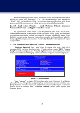 Seçeneğ üzerine gelip Enter tuş bastını iş
               in                       una     ğ zda, lemi onaylayı onaylamadını
                                                 ı                      p         ğ za
                                                                                  ı
dair bir soru ekrana gelir. Klavyeden Y (Yes - evet) tuş basarsanı iş onaylanıve
                                                        una           z lem        r
“default” BIOS ayarları  yüklenir, N (no - hayı tuş basarsanı iş iptal edilir. Sorun
                                              r)   una           z lem
gidermeye yönelik minimum ayarlar olduğ için normal ş
                                          u            artlarda kullanılmamalı r.
                                                                             dı
2.2.10.4. Load Setup Defaults – Load Optimum Defaults (Kurulum
Varsayı lanlarıYükle – En Uygun Varsayı Yükle)
                                      lanı

      En uygun ayarları  kurmak içindir. Ancak bu yapırken genel bir PC dikkate alır.
                                                      lı                             nı
Yüklendikten sonra disk, sürücü ayarlarıbellek hı ayarları
                                       ,        zı        (bellek modeli tam biliniyorsa)
vs. donanı özgü ayarlar yapı
          ma                    larak performansı artılmasımümkündür. Ancak "Setup
                                                n    rı
Defaults" ayarlarıüzerine donanı uygun olmayan ayarlar yapırsa problemler çı
                                  ma                            lı                kabilir.
Hangi değ ikliklerin yapı ğ unutulursa "Load Setup Defaults" tekrar yüklenerek baş
           iş            ldıı                                                         tan
ayar yapılabilir.

2.2.10.5. Supervisor / User Password (Yönetici / Kullanı Parolası
                                                       cı       )
     “Supervisor Password” hem “setup”a hem de sisteme ş koyar. Yani ş
                                                               ifre           ifreyi
yazmadan BIOS ayarları da giremezsiniz. PC’nizde açı
                        na                               lmaz. Ancak “BIOS Features
Setup” kı nda anlattımı gibi “Security Option” ayarı dikkat edilmelidir. Ş
        smı            ğ z
                        ı                                  na                 ifreyi
    rmak içinse bu seçeneklere gelip Enter tuş iki kez basış yazmamanıgerekir.
kaldı                                        una          p ifre         z




                               Resim 2.17: Ş belirlemek
                                            ifre
       “User Password” ise sadece PC’nin açış ş koyar. Sisteminiz ilk geldiğ
                                                 ı
                                               lına ifre                          inde
şifresizdir. İ kez ş girerken yazdıı z ş
             lk     ifre              ğnı ifreyi kontrol amacı ikinci kez tekrar ister.
                                                              yla
Ş            rmak içinse bu seçeneklere gelip Enter tuş iki kez bası ş yazmamanı
  ifreyi kaldı                                        una          p ifre             z
gerekir. Böyle bir durumda BIOS, “Password Disabled” mesajıvererek ş      ifrenin iptal
edildiğ belirtir.
        ini




                                              47
 