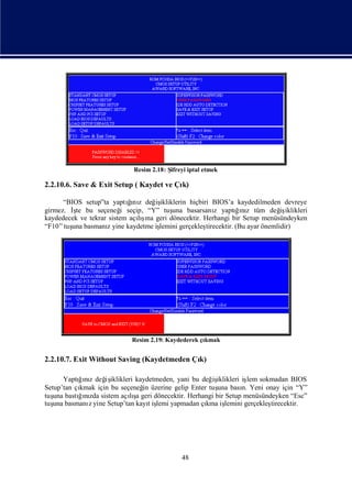 Resim 2.18: Şifreyi iptal etmek

2.2.10.6. Save & Exit Setup ( Kaydet ve Çı
                                         k)

                            ğ z
                            ı
      “BIOS setup”ta yaptını değ ikliklerin hiçbiri BIOS’a kaydedilmeden devreye
                                   iş
girmez. İ bu seçeneğ seçip, “Y” tuş basarsanı yaptıız tüm değ iklikleri
         şte              i             una           z        ğnı            iş
kaydedecek ve tekrar sistem açış geri dönecektir. Herhangi bir Setup menüsündeyken
                                ı
                              lına
“F10” tuş basmanıyine kaydetme iş
        una         z               lemini gerçekleş
                                                   tirecektir. (Bu ayar önemlidir)




                           Resim 2.19: Kaydederek çı
                                                   kmak


2.2.10.7. Exit Without Saving (Kaydetmeden Çı
                                            k)

       Yaptıız değ iklikleri kaydetmeden, yani bu değ iklikleri iş sokmadan BIOS
           ğnı      iş                                iş          lem
Setup’tan çıkmak için bu seçeneğ üzerine gelip Enter tuş bası Yeni onay için “Y”
                                in                     una      n.
tuş bastıızda sistem açış geri dönecektir. Herhangi bir Setup menüsündeyken “Esc”
   una     ğnı              lıa
tuş basmanıyine Setup’tan kayıiş yapmadan çı iş
   una        z                   t lemi            kma lemini gerçekleş
                                                                       tirecektir.




                                            48
 