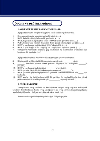 ÖLÇME VE DEĞERLENDİRME
 ÖLÇME VE DEĞERLENDİRME

      A. OBJEKTİ TESTLER (ÖLÇME SORULARI)
               F
      Aş ı sorularıcevapları doğ ve yanlıolarak değ
       ağdaki     n        nı ru        ş          erlendiriniz.
1.    Rom anakart üzerine sonradan takı bir çiptir. (......)
                                       lan
2.    BIOS, ROM içerisinde bulunan bir yazımdı (......)
                                            lı r.
3.    BIOS, bilgisayar ilk açı ğnda çalır ve POST testini gerçekleş (......)
                             ldıı       şı                        tirir.
4.                                                     ş
      POST, bilgisayarda bulunan donanı n doğ çalıp çalı
                                        mı      ru      ı ş ğnı eder. (......)
                                                             madıı test
5.    BIOS’ta yapı ayar değ iklikleri, ROM’a kaydedilir. (......)
                    lan        iş
6.    BIOS’ta ayar değ iklikleri “Page up” ve “Page down” tuş ile yapır. (......)
                        iş                                   ları        lı
7.    “Integrated Peripherals” menüsü, güç tüketiminin ve tasarrufunun ayarlanmasıiçin
      konulmuş menüdür. (......)
                 bir

      Aş ı cümlelerde bulunan boş
       ağdaki                   lukları uygun ş
                                       en     ekilde doldurunuz.
8.    Bilgisayar ilk açı ğnda BIOS yazımı n yaptıı
                        ldıı              lı nı      ğteste __________ denir.
9.    _______ içerisinde bulunan BIOS yazımı bilgisayar ilk açı ğ
                                               lı ,                      ı
                                                                    ldında _______’e
      yüklenir.
10.   BIOS’ta yapı ayar değ iklikleri, _________’a kaydedilir.
                    lan         iş
11.   BIOS içerisine ilk girildiğ ekrana gelen ana menü __________’tı
                                 inde                                 r.
12.   BIOS içerisinde yapı değ iklikleri kaydetmek ve BIOS’tan çı
                            lan    iş                              kmak için _____ tuş
                                                                                     u
      kullanır.
             lı
13.   BIOS ayarları ilgili herhangi ciddi bir problem ile karş ı ğnda tüm yüksek
                      ile                                       ı ldıı
                                                                 laş
      performans özelliklerini kapatmak için ___________ seçeneğkullanır.
                                                                i      lı

      DEĞERLENDİ
               RME
                                                 ı rız.
       Cevapları zıcevap anahtarıile karş tını Doğ cevap sayı zıbelirleyerek
                   nı                             laş            ru      nı
kendinizi değ   erlendiriniz. Yanlıcevap verdiğ ya da cevap verirken tereddüt yaş ğ z
                                   ş              iniz                          adıı
                                                                                   nı
sorularla ilgili konuları faaliyete geri dönerek tekrar inceleyiniz

      Tüm sorulara doğ cevap verdiyseniz diğ faaliyete geçiniz.
                     ru                     er




                                             51
 