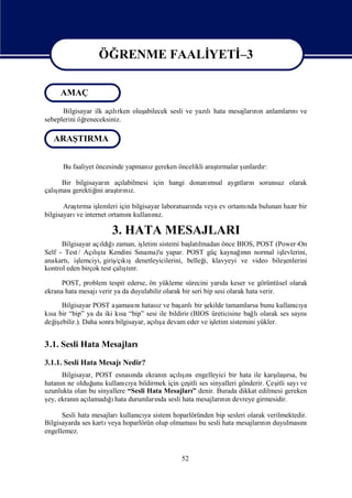 ÖĞRENME FAALİ
                              YETİ
                                 –3

                  ÖĞRENME FAALİ
                              YETİ
                                 –3
     AMAÇ
      Bilgisayar ilk açırken oluş
                       lı       abilecek sesli ve yazı hata mesajları n anlamları ve
                                                     lı             nı          nı
sebeplerini öğ
             reneceksiniz.

   ARAŞTIRMA


      Bu faaliyet öncesinde yapmanıgereken öncelikli araşrmalar ş
                                  z                     tı      unlardı
                                                                      r:

     Bir bilgisayarı açı
                    n   labilmesi için hangi donanı
                                                  msal aygı n sorunsuz olarak
                                                          tları
   ş
çalımasıgerektiğ araşrı z.
                ini   tını

       Araşrma iş
           tı    lemleri için bilgisayar laboratuarı veya ev ortamı bulunan hazıbir
                                                   nda            nda          r
bilgisayarı internet ortamı kullanız.
           ve               nı        nı

                      3. HATA MESAJLARI
      Bilgisayar açı ğ zaman, iş
                    ldıı          letim sistemi baş lmadan önce BIOS, POST (Power -On
                                                   latı
Self - Test / Açış Kendini Sı
                 lı ta                                            ın
                                 nama)'u yapar. POST güç kaynağnı normal iş    levlerini,
anakartı iş               /çı şdenetleyicilerini, belleğ klavyeyi ve video bileş
        , lemciyi, giriş kı                            i,                        enlerini
                            ş r.
kontrol eden birçok test çalı rı
                             tı

      POST, problem tespit ederse, ön yükleme sürecini yarı keser ve görüntüsel olarak
                                                                da
ekrana hata mesajıverir ya da duyulabilir olarak bir seri bip sesi olarak hata verir.
      Bilgisayar POST aş  aması hatasıve baş lı ş
                                nı      z     arı bir ekilde tamamlarsa bunu kullanıya
                                                                                    cı
kı bir “bip” ya da iki kı “bip” sesi ile bildirir (BIOS üreticisine bağ olarak ses sayı
  sa                       sa                                          lı             sı
değ ebilir.). Daha sonra bilgisayar, açış devam eder ve iş
    iş                                 lı a              letim sistemini yükler.


3.1. Sesli Hata Mesajları
3.1.1. Sesli Hata MesajıNedir?
     Bilgisayar, POST esnası ekranı açış engelleyici bir hata ile karş ı bu
                              nda        n     ı
                                            lını                             ı rsa,
                                                                              laş
hatanı ne olduğ kullanı ya bildirmek için çeş ses sinyalleri gönderir. Çeş sayı
     n          unu         cı                   itli                         itli    ve
uzunlukta olan bu sinyallere “Sesli Hata Mesajları denir. Burada dikkat edilmesi gereken
                                                   ”
ş ekranıaçı
 ey,      n lamadıı durumları sesli hata mesajları n devreye girmesidir.
                     ğhata            nda                  nı

      Sesli hata mesajlarıkullanıya sistem hoparlöründen bip sesleri olarak verilmektedir.
                                cı
Bilgisayarda ses kartıveya hoparlörün olup olmaması sesli hata mesajları n duyulması
                                                    bu                    nı            nı
engellemez.


                                              52
 