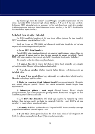 Bip kodları   için resmi bir standart yoktur.Örneğ klavyeden kaynaklanan bir hata
                                                       in,
olması   durumda BIOS üreticisine bağ olarak BIOS; 3, 4, 5 ya da 6 bip sesi verebilir.
                                        lı
Kullanı BIOS için daha kesin ve açı cı bip kodu listesi elde etmek için, anakart
        lan                              klayı bir
dokümantasyonuna, anakartı üretici firmasın internet sitesine ya da BIOS üreticilerinin
                              n               nı
internet sitesine başvurulmalı r.
                              dı

3.1.2. Sesli Hata MesajlarıNelerdir?
     Her BIOS modelinin kendisine ait bir hata sinyal tablosu bulunur. Bu hata sinyalleri
BIOS’un markası göre değ ebilmektedir.
              na         iş

      Ş imdi de Award ve AMI BIOS markaları ait sesli hata sinyallerini ve bu hata
                                              na
sinyallerinin ne anlama geldiklerini görelim:
      a) Award BIOS Hata Sinyalleri:
      Award BIOS, hata mesajları bildirmek için uzun ve kı bip sesleri kullanı Uzun bir
                                nı                        sa                    r.
                ı                                       ı
bip sesi yaklaşk 2 saniye sürerken kı bip sesi yaklaş bir saniye sürmektedir. Award
                                    sa                  k
BIOS kritik hata mesajları tanı
                         nı mlamak için, farklıfrekanslarda sinyal sesleri de kullanı
                                                                                    r.
      Bu sinyaller ve bu sinyallerin tanı    ş
                                        mlarıöyledir;

     1) 1 uzun, 2 kı sinyal (Ekran kartı
                   sa                      hatası Ekran Kartıarı dı veya düzgün
                                                ):             zalı r
yerleş
     tirilmemiş Monitör kablosu da kontrol edilmelidir.
              tir.
      2) Tekrarlayan sinyaller (Bellek hatası Bellek düzgün yerleş
                                            ):                   tirilmemiş ya
                                                                          tir
da bellek yoktur.

     3) 1 uzun, 3 kı sinyal (Ekran kartı lı il veya ekran kartı
                     sa                 takı değ               belleğ hasarlı
                                                                    i       ):
Ekran kartıdüzgün yerleştirilmemiş
                                 tir.

     4) Bilgisayar çalırken yüksek frekanslı
                      şı                     Sinyal (Aş ınmıiş
                                                        ı sı ş lemci): İ
                                                        rı                 şlemcinin
aş sı şolduğ
  ı nmı
  rıı              unu gösterir. İ
                                 şlemci fanıkontrol edilmelidir, kasada düzgün hava
  şı
akı olmalı r.
           dı

      5) Tekrarlayan yüksek / alçak sinyal (İ şlemci hatası İ): ş lemci düzgün
yerleştirilmemiş aş ınmıveya hasar görmüş
                tir, ı sı ş
                       rı                 olabilir. İ
                                                    şlemci fanı uygun fan hı
                                                               ve            zı
için BIOS ayarları  kontrol edilmelidir.

      b) AMI BIOS Hata Sinyalleri: AMI BIOS aynı             uzunluk ve frekansta bip sesleri
kullanı Hata durumu, çeş sayı
       r.                      itli    larda bip sesleriyle bildirilir. AMI BIOS’a ait hata
sinyalleri ve bu sinyallerin tanı      ş
                                  mlarıöyledir;

      1) 1 kı sinyal (Hafı yenileme hatası Programlanabilir kesme zamanlayısı
            sa            za              ):                              cı veya
programlanabilir kesme kontrolü baş sıoldu.
                                  arız

     2) 2 kı sinyal (Bellek paritesi hatalı Bir bellek parite hatası r ve belleğ ilk 64
           sa                             ):                       dı           in
Kilobyte’ı meydana gelmiş RAM IC'de sorun bulunmaktadı
         nda               tir.                                r.


                                                53
 