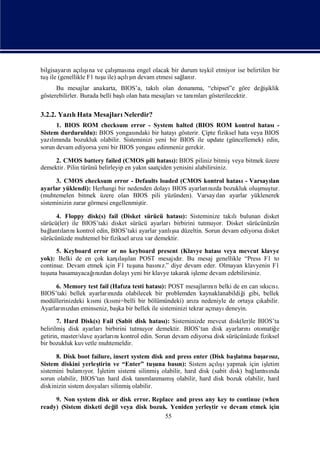 bilgisayarı açış ve çalı
          n lınaı         ş na engel olacak bir durum teş etmiyor ise belirtilen bir
                           ması                         kil
tuş (genellikle F1 tuş ile) açış devam etmesi sağ r.
    ile              u          ı
                              lın                lanı
      Bu mesajlar anakarta, BIOS’a, takı     lıolan donanı “chipset”e göre değ iklik
                                                          ma,                  iş
gösterebilirler. Burada belli baş olan hata mesajları tanı
                                lı                   ve  mlarıgösterilecektir.

3.2.2. Yazı Hata Mesajları
          lı              Nelerdir?
      1. BIOS ROM checksum error - System halted (BIOS ROM kontrol hatası                -
Sistem durduruldu): BIOS yongası   ndaki bir hatayıgösterir. Çipte fiziksel hata veya BIOS
yazımı bozukluk olabilir. Sisteminizi yeni bir BIOS ile update (güncellemek) edin,
    lı nda
sorun devam ediyorsa yeni bir BIOS yongası edinmeniz gerekir.

     2. CMOS battery failed (CMOS pili hatası BIOS piliniz bitmiş
                                                   ):                      veya bitmek üzere
demektir. Pilin türünü belirleyip en yakısaatçiden yenisini alabilirsiniz.
                                        n

      3. CMOS checksum error - Defaults loaded (CMOS kontrol hatası Varsayı
                                                                        -      lan
ayarlar yüklendi): Herhangi bir nedenden dolayıBIOS ayarları zda bozukluk oluş tur.
                                                           nı                muş
(muhtemelen bitmek üzere olan BIOS pili yüzünden). Varsayı ayarlar yüklenerek
                                                               lan
sisteminizin zarar görmesi engellenmiş
                                     tir.

      4. Floppy disk(s) fail (Disket sürücü hatası Sisteminize takı
                                                    ):                lıbulunan disket
sürücü(ler) ile BIOS’taki disket sürücü ayarlarıbirbirini tutmuyor. Disket sürücünüzün
   lantı nı                                     ş
bağ ları kontrol edin, BIOS’taki ayarlar yanlı düzeltin. Sorun devam ediyorsa disket
                                                sa
sürücünüzde muhtemel bir fiziksel arı var demektir.
                                    za
      5. Keyboard error or no keyboard present (Klavye hatası     veya mevcut klavye
yok): Belki de en çok karş ı POST mesajır. Bu mesaj genellikle “Press F1 to
                           ı lan
                            laş                   dı
continue. Devam etmek için F1 tuş bası z.” diye devam eder. Olmayan klavyenin F1
                                 una       nı
  una             ı zdan
tuş basamayacağnı dolayı        yeni bir klavye takarak iş
                                                         leme devam edebilirsiniz.

     6. Memory test fail (Hafı testi hatası POST mesajları n belki de en can sıcı.
                               za            ):                 nı             kısı
BIOS’taki bellek ayarlarızda olabilecek bir problemden kaynaklanabildiğ gibi, bellek
                        nı                                                 i
modüllerinizdeki kı (kı
                  smi     smi=belli bir bölümündeki) arı nedeniyle de ortaya çı
                                                          za                  kabilir.
Ayarları zdan eminseniz, baş bir bellek ile sisteminizi tekrar açmayı
       nı                   ka                                       deneyin.
       7. Hard Disk(s) Fail (Sabit disk hatası Sisteminizde mevcut disk(ler)le BIOS’ta
                                                ):
belirilmişdisk ayarlarıbirbirini tutmuyor demektir. BIOS’tan disk ayarları    nıotomatiğ  e
getirin, master/slave ayarları kontrol edin. Sorun devam ediyorsa disk sürücünüzde fiziksel
                             nı
bir bozukluk kuvvetle muhtemeldir.

      8. Disk boot failure, insert system disk and press enter (Disk baş    latma baş sı
                                                                                     arız,
Sistem diskini yerleş tirin ve “Enter” tuş bası Sistem açış yapmak için iş
                                              una    n):            lıı               letim
sistemini bulamı İ
                 yor. ş letim sistemi silinmişolabilir, hard disk (sabit disk) bağ sı
                                                                                  lantında
sorun olabilir, BIOS’tan hard disk tanı  mlanmamı şolabilir, hard disk bozuk olabilir, hard
diskinizin sistem dosyaları silinmişolabilir.

     9. Non system disk or disk error. Replace and press any key to continue (when
ready) (Sistem disketi değ veya disk bozuk. Yeniden yerleş ve devam etmek için
                         il                                tir
                                           55
 