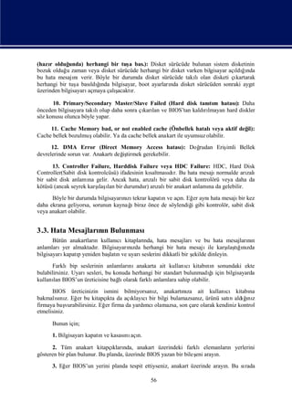 (hazı olduğ
     r       unda) herhangi bir tuş bas.): Disket sürücüde bulunan sistem disketinin
                                      a
bozuk olduğ zaman veya disket sürücüde herhangi bir disket varken bilgisayar açı ğnda
            u                                                                  ldıı
bu hata mesajı  nıverir. Böyle bir durumda disket sürücüde takı olan disketi çı
                                                              lı               kartarak
herhangi bir tuş bası ğ
                 a        ı
                      ldında bilgisayar, boot ayarları disket sürücüden sonraki aygı
                                                     nda                              t
üzerinden bilgisayarıaçmaya çalışacaktır.

      10. Primary/Secondary Master/Slave Failed (Hard disk tanım hatası Daha
                                                                  tı        ):
önceden bilgisayara takı olup daha sonra çı lan ve BIOS’tan kaldılmayan hard diskler
                       lı                 karı                  rı
söz konusu olunca böyle yapar.

     11. Cache Memory bad, or not enabled cache (Önbellek hatalı        veya aktif değ
                                                                                     il):
Cache bellek bozulmuşolabilir. Ya da cache bellek anakart ile uyumsuz olabilir.
      12. DMA Error (Direct Memory Access hatası Doğ    ): rudan Eriş
                                                                    imli Bellek
devrelerinde sorun var. Anakartı iş
                                değ tirmek gerekebilir.

      13. Controller Failure, Harddisk Failure veya HDC Failure: HDC, Hard Disk
Controller(Sabit disk kontrolcüsü) ifadesinin kı
                                               saltması r. Bu hata mesajı
                                                      dı                 normalde arı
                                                                                    zalı
bir sabit disk anlamı gelir. Ancak hata, arı bir sabit disk kontrolörü veya daha da
                      na                       zalı
kötüsü (ancak seyrek karş ı bir durumdur) arı bir anakart anlamı da gelebilir.
                         ı lan
                          laş                     zalı                na
      Böyle bir durumda bilgisayarızı
                                  nı tekrar kapatı ve açı Eğ aynı mesajı kez
                                                 n       n. er      hata         bir
                                    ı
daha ekrana geliyorsa, sorunun kaynağ biraz önce de söylendiğ gibi kontrolör, sabit disk
                                                            i
veya anakart olabilir.


3.3. Hata Mesajları n Bulunması
                  nı
       Bütün anakartları kullanı
                       n        cıkitaplarında, hata mesajlarıve bu hata mesajların  nı
anlamlarıyer almaktadı Bilgisayarızda herhangi bir hata mesajıile karş tıızda
                       r.          nı                                           ı ğnı
                                                                                 laş
bilgisayarıkapatıyeniden baş n ve uyarı
                p            latı         seslerini dikkatli bir ş
                                                                 ekilde dinleyin.
      Farklıbip seslerinin anlamları  nıanakarta ait kullanı   cıkitabı n sonundaki ekte
                                                                       nı
bulabilirsiniz. Uyarı                                                   ğ ı
                     sesleri, bu konuda herhangi bir standart bulunmadı için bilgisayarda
kullanı BIOS’un üreticisine bağ olarak farklı
       lan                         lı           anlamlara sahip olabilir.
      BIOS üreticinizin ismini bilmiyorsanı anakartıza ait kullanı kitabı
                                                z,        nı                cı         na
bakmalını Eğ bu kitapçı da açı cı bilgi bulamazsanı ürünü satı aldıı z
        sı z. er                kta     klayı bir                z,           n     ğ nı
firmaya baş  vurabilirsiniz. Eğ firma da yardı olamazsa, son çare olarak kendiniz kontrol
                               er            mcı
etmelisiniz.

      Bunun için;
      1. Bilgisayarıkapatıve kasası açı
                         n        nı n.

      2. Tüm anakart kitapçı nda, anakart üzerindeki farklıelemanları yerlerini
                                 kları                                     n
gösteren bir plan bulunur. Bu planda, üzerinde BIOS yazan bir bileş arayı
                                                                  eni   n.
      3. Eğ BIOS’un yerini planda tespit ettiyseniz, anakart üzerinde arayı Bu sı
           er                                                             n.    rada

                                              56
 