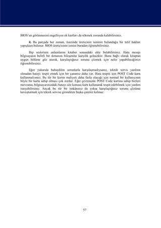 BIOS’un görünmesini engelleyen ek kartları sökmek zorunda kalabilirsiniz.
                                          da

     4. Bu parçada her zaman, üzerinde üreticinin isminin bulunduğ bir telif hakları
                                                                  u
   ş bulunur. BIOS üreticisinin ismini buradan öğ
yapıkanı                                         renebilirsiniz.

       Bip seslerinin anlamlarınıkitabı sonundaki ekte bulabilirsiniz. Hata mesajı
                                       n
bilgisayarı belirli bir donanı bileş
            n                m              ı
                                   enine karş k gelecektir. Buna bağ olarak kitaptan
                                             lı                    lı
                                ı ğ z
                                 laş ı
uygun bölüme göz atarak, karş tını sorunu çözmek için neler yapabileceğ         inizi
öğ renebilirsiniz.
                     da                           ı
       Eğ yukarı bahsedilen sorunlarla karş madı z, teknik servis yardı
          er                                       laş ysanı                            mı
olmadan hatayı    tespit etmek için bir ş nı daha var. Hata tespiti için POST Code kartı
                                         ansı z
            sı z.                  n                        ı
kullanmalını Bu tür bir kartı maliyeti daha fazla olacağ için normal bir kullanını    cın
böyle bir karta sahip olması zordur. Eğ çevrenizde POST Code kartı sahip birileri
                               çok           er                            na
mevcutsa, bilgisayarı zdaki hatayı konusu kartı
                       nı            söz           kullanarak tespit edebilmek için yardı
                                                                                        m
                                                               ı ğ z
                                                                laş ı
isteyebilirsiniz. Ancak bu tür bir imkânı z da yoksa karş tını sorunu çözüme
                                             nı
kavuş turmak için teknik servise girmekten baş çareniz kalmaz.
                                               ka




                                              57
 