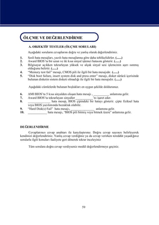 ÖLÇME VE DEĞ ERLENDİ
 ÖLÇME VE DEĞ
            ERLENDİ RME
                   RME
      A. OBJEKTİ TESTLER (ÖLÇME SORULARI)
               F
      Aş ı sorularıcevapları doğ ve yanlıolarak değ
       ağdaki     n        nı ru        ş          erlendiriniz.
1.    Sesli hata mesajları lı mesajları göre daha tehlikelidirler. (......)
                          , yazı hata          na
2.    Award BIOS’ta bir uzun ve iki kı sinyal iş
                                        sa          lemci hatası gösterir. (......)
                                                                 nı
3.    Bilgisayar açıkken tekrarlayan yüksek ve alçak sinyal sesi iş     lemcinin aş ınmı
                                                                                    ı sı ş
                                                                                    rı
      olduğ belirtir. (......)
            unu
4.    “Memory test fail” mesajı  , CMOS pili ile ilgili bir hata mesajır. (......)
                                                                      dı
5.    “Disk boot failure, insert system disk and press enter” mesajıdisket sürücü içerisinde
                                                                      ,
      bulunan disketin sistem disketi olmadı ile ilgili bir hata mesajı r. (......)
                                             ğı                         dı

      Aş ı cümlelerde bulunan boş
       ağdaki                   lukları uygun ş
                                       en     ekilde doldurunuz.

6.    AMI BIOS’ta 5 kı sinyalden oluş hata mesajı__________ anlamı gelir.
                        sa             an           ,                     na
7.    Award BIOS’ta tekrarlayan sinyaller ___________’nı aret eder.
                                                         iş
8.    ______________ hata mesajıBIOS çipindeki bir hatayı
                                  ,                          gösterir. çipte fiziksel hata
      veya BIOS yazımı bozukluk olabilir.
                     lı nda
9.    “Hard Disk(s) Fail” hata mesajı
                                    , _______________ anlamı gelir.
                                                              na
10.   ____________ hata mesajı“BIOS pili bitmiş
                                ,                veya bitmek üzere” anlamı gelir.
                                                                            na



DEĞERLENDİ
         RME
                                                 ı rız.
       Cevapları zıcevap anahtarıile karş tını Doğ cevap sayı zıbelirleyerek
                   nı                             laş            ru      nı
kendinizi değ   erlendiriniz. Yanlıcevap verdiğ ya da cevap verirken tereddüt yaş ğ z
                                   ş              iniz                          adıı
                                                                                   nı
sorularla ilgili konuları faaliyete geri dönerek tekrar inceleyiniz

      Tüm sorulara doğ cevap verdiyseniz modül değ
                     ru                           erlendirmeye geçiniz.




                                               59
 