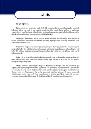 Gİ Ş
                                        Rİ
                                       Gİ Ş
                                        Rİ
      Sevgili Öğrenci,

                                    zla         i                              ı
      Teknolojinin her geçen gün hı ilerlediğbu zamanda, toplum olarak çağn gerisinde
kalmama adı en yeni ve en geçerli teknolojik ürün olarak kabul edilen ve çağ zı
             na                                                                     ı n
                                                                                     mı
vazgeçilmezi olan bilgisayar teknolojisini toplum olarak ne derecede kabullendiğ
                                                                               imiz, millet
olarak geliş liğ
           miş imizin göstergelerinden birisi olacaktı r.

     Bilgisayarı donanımsal olarak çok iyi analiz edebilen ve elde ettiğ analizleri sorun
                                                                       i
çözme aşaması net olarak kullanabilen yetiş beyin gücünün eksikliğülkemizde ciddi
              nda                            miş                       i
anlamda hissedilmektedir.

      Ülkemizde birçok eve artı bilgisayar girmiş Bu bilgisayarlar ile insanlar iş
                                k               tir.                              lerini
artı daha kolay bir ş
   k                 ekilde yapmaya baş şinternetin yaygı ması hem bilgiye çok
                                      lamı ,             nlaş yla
kolay bir ş          arak                  ş
           ekilde ulaş zamandan kazanmı hem de bilgisayarı eğ
                                             ,                bir lence aracı    olarak
kullanmı ş r.
          lardı

      Fakat çok az insan bilgisayarlarıkullanmamı bize yardı olan klavye ve fare gibi
                                                zda        mcı
çevre birimlerinin nası çalı ğ merak etmişveya bilgisayar açırken ne tür iş
                       l     ş ı
                              tını                            lı              lemler
olduğ sorgulamı r.
     unu            ş
                    lardı

       Modül sonunda edineceğ     iniz bilgi ve beceriler ile klavye, fare ve kesintisiz güç
           nı       ş
kaynakları n çalı prensiplerini, içyapı nı çeş
                    ma                       ları ve    itlerini öğreneceksiniz. Gene sayılan
bu cihazları kasa kablo bağ ları
             n                  lantı nınası yapabileceğ
                                                l             iniz yeteneğ kazanacaksı z.
                                                                          ini            nı
Bunun yanısı bilgisayarı ilk açış
                ra            n         lı ıesnası yapı iş
                                                  nda       lan lemler ile açışesnası
                                                                                 lı      nda
oluş abilecek yazı lıveya sesli hata mesajların ne anlama geldiğ öğ
                                                nı                    ini renecek ve açış  lı
sı nda olması istediğ ayar değ ikliklerini kendi kendinize yapabileceksiniz.
  rası           nı      iniz          iş




                                                1
 
