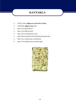 KAYNAKÇA
                        KAYNAKÇA
   GÜZEL Sakin, Bilgisayara GirişDers Notları
   TUBITAK, Bilgisayarlar,1993
   http://www.pclabs.gen.tr/
   http://www.bidb.itu.edu.tr
   http://www.tomshardware.com.tr
   http://bilisim.istanbul.edu.tr/makaleler/kesguckay.htm
   http://www.safetech-ups.com/help.htm
   http://www.darkhardware.com/index.php




                                       64
 
