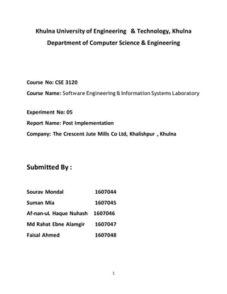 1
Khulna University of Engineering & Technology, Khulna
Department of Computer Science & Engineering
Course No: CSE 3120
Course Name: Software Engineering & Information Systems Laboratory
Experiment No: 05
Report Name: Post Implementation
Company: The Crescent Jute Mills Co Ltd, Khalishpur , Khulna
Submitted By :
Sourav Mondal 1607044
Suman Mia 1607045
Af-nan-uL Haque Nuhash 1607046
Md Rahat Ebne Alamgir 1607047
Faisal Ahmed 1607048
 