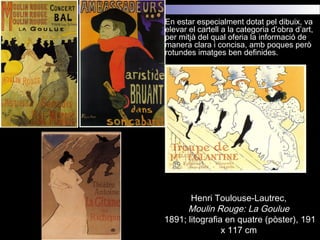  En estar especialment dotat pel dibuix, va
elevar el cartell a la categoria d’obra d’art,
per mitjà del qual oferia la informació de
manera clara i concisa, amb poques però
rotundes imatges ben definides.
Henri Toulouse-Lautrec,
Moulin Rouge: La Goulue
1891; litografia en quatre (pòster), 191
x 117 cm
 