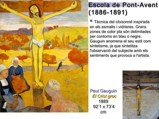 Paul GauguinPaul Gauguin
El Crist grocEl Crist groc
18891889
92’1 x 73’492’1 x 73’4
cmcm
 Tècnica delTècnica del cloisonnécloisonné inspiradainspirada
en els esmalts i vidrieres. Gransen els esmalts i vidrieres. Grans
zones de color pla són delimitadeszones de color pla són delimitades
per contorns en blau o negre.per contorns en blau o negre.
Gauguin anomena el seu estil comGauguin anomena el seu estil com
sintetisme, ja que sintetitzasintetisme, ja que sintetitza
l'observació del subjecte amb elsl'observació del subjecte amb els
sentiments que provoca a l'artista.sentiments que provoca a l'artista.
Escola de Pont-AventEscola de Pont-Avent
(1886-1891)(1886-1891)
 