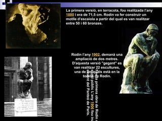 La primera versió, en terracota, fou realitzada l’any
1880 i era de 71,5 cm. Rodin va fer construir un
motlle d’escaiola a partir del qual es van realitzar
entre 50 i 60 bronzes.
Rodin l’any 1902, demanà una
ampliació de dos metres.
D'aquesta versió "gegant" es
van realitzar 22 escultures,
una de las quals està en la
tomba de Rodin.
FoulaprimeraobradeRodine
espaipúblicL’any1906fouina
davantdelPanteódeParís.
 