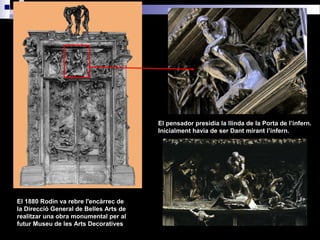 El 1880 Rodin va rebre l'encàrrec de
la Direcció General de Belles Arts de
realitzar una obra monumental per al
futur Museu de les Arts Decoratives
El pensador presidia la llinda de la Porta de l’infern.
Inicialment havia de ser Dant mirant l’infern.
 