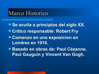 Marco Historico Se acuña a principios del siglo XX. Critico responsable: Robert Fry Comenzo en una exposicion en Londres en 1910. Basado en obras de: Paul Cézanne, Paul Gauguin y Vincent Van Gogh. 