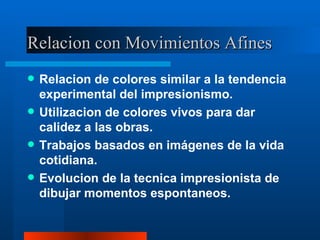 Relacion con Movimientos Afines Relacion de colores similar a la tendencia experimental del impresionismo. Utilizacion de colores vivos para dar calidez a las obras. Trabajos basados en imágenes de la vida cotidiana. Evolucion de la tecnica impresionista de dibujar momentos espontaneos. 