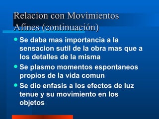 Relacion con Movimientos Afines (continuación) Se daba mas importancia a la sensacion sutil de la obra mas que a los detalles de la misma Se plasmo momentos espontaneos propios de la vida comun Se dio enfasis a los efectos de luz tenue y su movimiento en los objetos 
