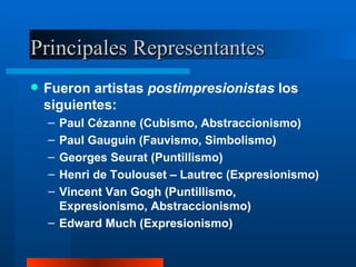 Principales Representantes Fueron artistas  postimpresionistas  los siguientes: Paul Cézanne (Cubismo, Abstraccionismo) Paul Gauguin (Fauvismo, Simbolismo) Georges Seurat (Puntillismo) Henri de Toulouset – Lautrec (Expresionismo) Vincent Van Gogh (Puntillismo, Expresionismo, Abstraccionismo) Edward Much (Expresionismo) 