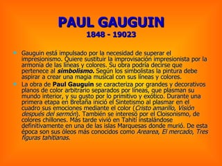PAUL GAUGUIN 1848 - 19023 Gauguin está impulsado por la necesidad de superar el impresionismo. Quiere sustituir la improvisación impresionista por la armonía de las líneas y colores. Su obra podría decirse que pertenece al  simbolismo.  Según los simbolistas la pintura debe aspirar a crear una magia musical con sus líneas y colores.  La obra de  Paul Gauguin  se caracteriza por grandes y decorativos planos de color arbitrario separados por líneas, que plasman su mundo interior, y su gusto por lo primitivo y exótico. Durante una primera etapa en Bretaña inició el Sintetismo al plasmar en el cuadro sus emociones mediante el color ( Cristo amarillo ,  Visión después del sermón ). También se interesó por el Cloisonismo, de colores chillones. Más tarde vivió en Tahití instalándose definitivamente en una de las islas Marquesas donde murió. De esta época son sus óleos más conocidos como  Arearea ,  El mercado ,  Tres figuras tahitianas .   