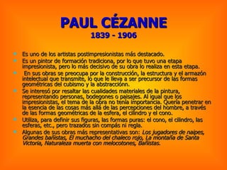 PAUL CÉZANNE 1839 - 1906 Es uno de los artistas postimpresionistas más destacado. Es un pintor de formación tradiciona, por lo que tuvo una etapa impresionista, pero lo más decisivo de su obra lo realiza en esta etapa. En sus obras se preocupa por la construcción, la estructura y el armazón intelectual que transmite, lo que le lleva a ser precursor de las formas geométricas del cubismo y la abstracciónn.  Se interesó por resaltar las cualidades materiales de la pintura, representando personas, bodegones o paisajes. Al igual que los impresionistas, el tema de la obra no tenía importancia. Quería penetrar en la esencia de las cosas más allá de las percepciones del hombre, a través de las formas geométricas de la esfera, el cilindro y el cono.  Utiliza, para definir sus figuras, las formas puras: el cono, el cilindro, las esferas, etc., pero trazados sin compás ni regla.  Algunas de sus obras más representativas son:  Los jugadores de naipes, Grandes bañistas, El muchacho del chaleco rojo, La montaña de Santa Victoria, Naturaleza muerta con melocotones, Bañistas .  