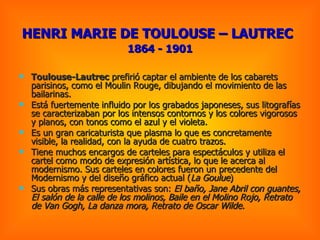 Toulouse-Lautrec  prefirió captar el ambiente de los cabarets parisinos, como el Moulin Rouge, dibujando el movimiento de las bailarinas.  Está fuertemente influido por los grabados japoneses, sus litografías se caracterizaban por los intensos contornos y los colores vigorosos y planos, con tonos como el azul y el violeta. Es un gran caricaturista que plasma lo que es concretamente visible, la realidad, con la ayuda de cuatro trazos.  Tiene muchos encargos de carteles para espectáculos y utiliza el cartel como modo de expresión artística, lo que le acerca al modernismo. Sus carteles en colores fueron un precedente del Modernismo y del diseño gráfico actual ( La Goulue )  Sus obras más representativas son:  El baño, Jane Abril con guantes, El salón de la calle de los molinos, Baile en el Molino Rojo, Retrato de Van Gogh, La danza mora, Retrato de Oscar Wilde .  HENRI MARIE DE TOULOUSE – LAUTREC   1864 - 1901 