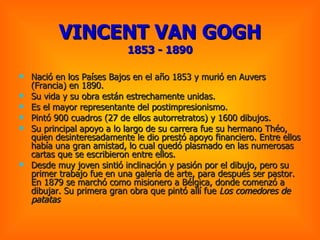 VINCENT VAN GOGH 1853 - 1890 Nació en los Países Bajos en el año 1853 y murió en Auvers (Francia) en 1890.  Su vida y su obra están estrechamente unidas.  Es el mayor representante del postimpresionismo. Pintó 900 cuadros (27 de ellos autorretratos) y 1600 dibujos.  Su principal apoyo a lo largo de su carrera fue su hermano Théo, quien desinteresadamente le dio prestó apoyo financiero. Entre ellos había una gran amistad, lo cual quedó plasmado en las numerosas cartas que se escribieron entre ellos.  Desde muy joven sintió inclinación y pasión por el dibujo, pero su primer trabajo fue en una galería de arte, para después ser pastor. En 1879 se marchó como misionero a Bélgica, donde comenzó a dibujar. Su primera gran obra que pintó allí fue  Los comedores de patatas  
